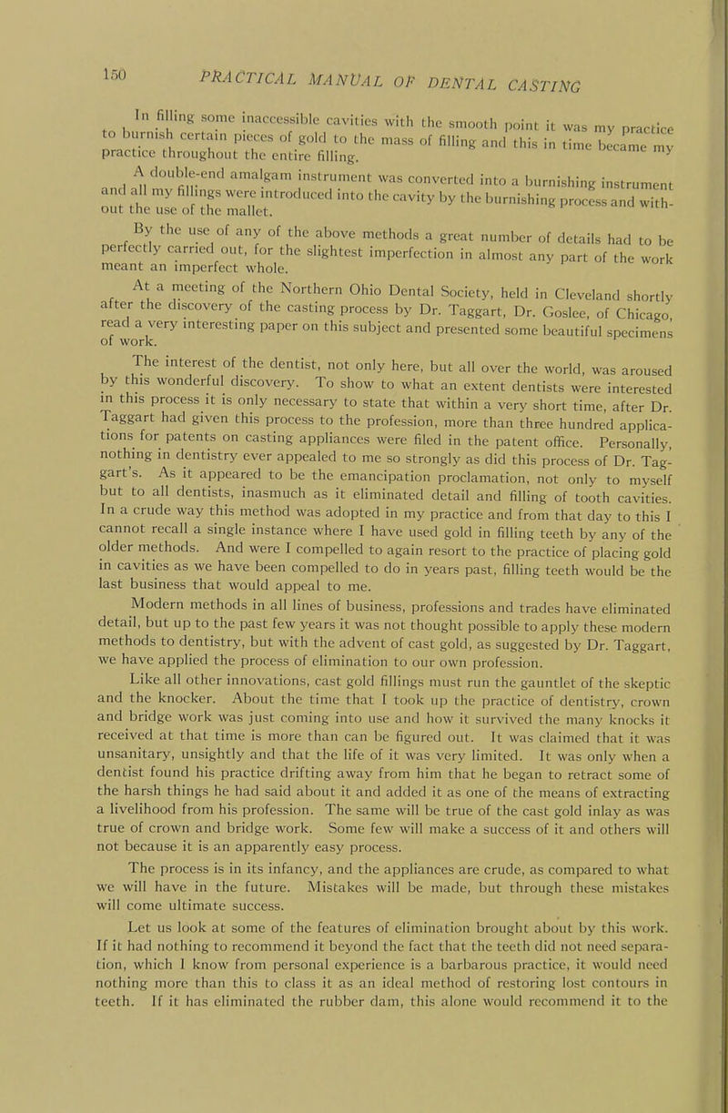 In filling some inaccessible cavities with the smooth point it was my practice o burnish certain pieces of gold to the mass of filling and this in time became my practice throughout the entire filling. ^ A double-end amalgam instrument was converted into a burnishing instrument and all my fil ings were introduced into the cavity by the burnishing procL and with- out the use of the mallet. By the use of any of the above methods a great number of details had to be perfectly earned out, for the slightest imperfection in almost any part of the work meant an imperfect whole. At a meeting of the Northern Ohio Dental Society, held in Cleveland shortly after the discovery of the casting process by Dr. Taggart, Dr. Goslee, of Chicago read a very interesting paper on this subject and presented some beautiful specimens 01 work. The interest of the dentist, not only here, but all over the world, was aroused by this wonderful discovery. To show to what an extent dentists were interested in this process it is only necessary to state that within a very short time, after Dr Taggart had given this process to the profession, more than three hundred applica- tions for patents on casting appliances were filed in the patent office. Personally, nothing in dentistry ever appealed to me so strongly as did this process of Dr. Tag- gart's. As it appeared to be the emancipation proclamation, not only to myself but to all dentists, inasmuch as it eliminated detail and filling of tooth cavities. In a crude way this method was adopted in my practice and from that day to this I cannot recall a single instance where I have used gold in filling teeth by any of the older methods. And were I compelled to again resort to the practice of placing gold in cavities as we have been compelled to do in years past, filling teeth would be the last business that would appeal to me. Modern methods in all lines of business, professions and trades have eliminated detail, but up to the past few years it was not thought possible to apply these modern methods to dentistry, but with the advent of cast gold, as suggested by Dr. Taggart, we have applied the process of elimination to our own profession. Like all other innovations, cast gold fillings must run the gauntlet of the skeptic and the knocker. About the time that I took up the practice of dentistr3', crown and bridge work was just coming into use and how it survived the many knocks it received at that time is more than can be figured out. It was claimed that it was unsanitary, unsightly and that the life of it was very limited. It was only when a dentist found his practice drifting away from him that he began to retract some of the harsh things he had said about it and added it as one of the means of extracting a livelihood from his profession. The same will be true of the cast gold inlay as was true of crown and bridge work. Some few will make a success of it and others will not because it is an apparently easy process. The process is in its infancy, and the appliances are crude, as compared to what we will have in the future. Mistakes will be made, but through these mistakes will come ultimate success. Let us look at some of the features of elimination brought about by this work. If it had nothing to recommend it beyond the fact that the teeth did not need separa- tion, which 1 know from personal experience is a barbarous practice, it would need nothing more than this to class it as an ideal method of restoring lost contours in teeth. If it has eliminated the rubber dam, this alone would recommend it to the