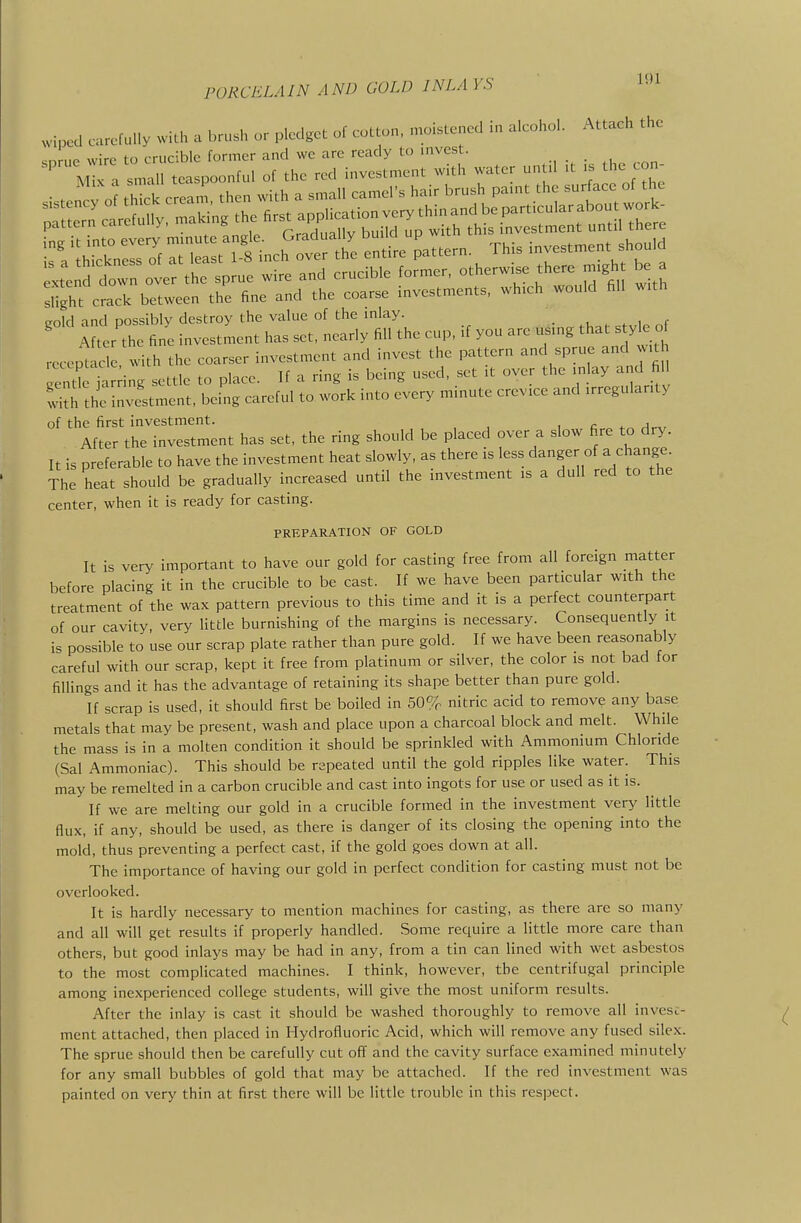 .vlpcd carefully wilh a brush or pledget of cuLt.n, .noistened in alcohol. Attach the snrue wire to crucible former and we arc ready to invest. M X a small teaspoonful of the red investment with water until it is the con- gold and possibly destroy the value of the inlay. _ After the fine investment has set, nearly fill the cup, if you are using that styk o recept u-le with the coarser investment and invest the pattern and sprue and v.t guC a ing settle to place. If a ring is being used, set it over the inlay and fill n the investment, being careful to work into every minute crevice and irregularity of the first investment. , c. rW^, After the investment has set, the ring should be placed over a slow f^re to dry. It is preferable to have the investment heat slowly, as there is less danger of a change. The heat should be gradually increased until the investment is a dull red to the center, when it is ready for casting. PREPARATION OF GOLD It is very important to have our gold for casting free from all foreign matter before placing it in the crucible to be cast. If we have been particular with the treatment of the wax pattern previous to this time and it is a perfect counterpart of our cavity, very little burnishing of the margins is necessary. Consequently it is possible to use our scrap plate rather than pure gold. If we have been reasonably careful with our scrap, kept it free from platinum or silver, the color is not bad for fillings and it has the advantage of retaining its shape better than pure gold. If scrap is used, it should first be boiled in 50% nitric acid to remove any base metals that may be present, wash and place upon a charcoal block and melt. While the mass is in a molten condition it should be sprinkled with Ammonium Chloride (Sal Ammoniac). This should be repeated until the gold ripples like water. This may be remelted in a carbon crucible and cast into ingots for use or used as it is. If we are melting our gold in a crucible formed in the investment very little flux, if any, should be used, as there is danger of its closing the opening into the mold, thus preventing a perfect cast, if the gold goes down at all. The importance of having our gold in perfect condition for casting must not be overlooked. It is hardly necessary to mention machines for casting, as there are so many and all will get results if properly handled. Some require a little more care than others, but good inlays may be had in any, from a tin can lined with wet asbestos to the most complicated machines. I think, however, the centrifugal principle among inexperienced college students, will give the most uniform results. After the inlay is cast it should be washed thoroughly to remove all invesc- ment attached, then placed in Hydrofluoric Acid, which will remove any fused silex. The sprue should then be carefully cut off and the cavity surface examined minutely for any small bubbles of gold that may be attached. If the red investment was painted on very thin at first there will be little trouble in this respect.