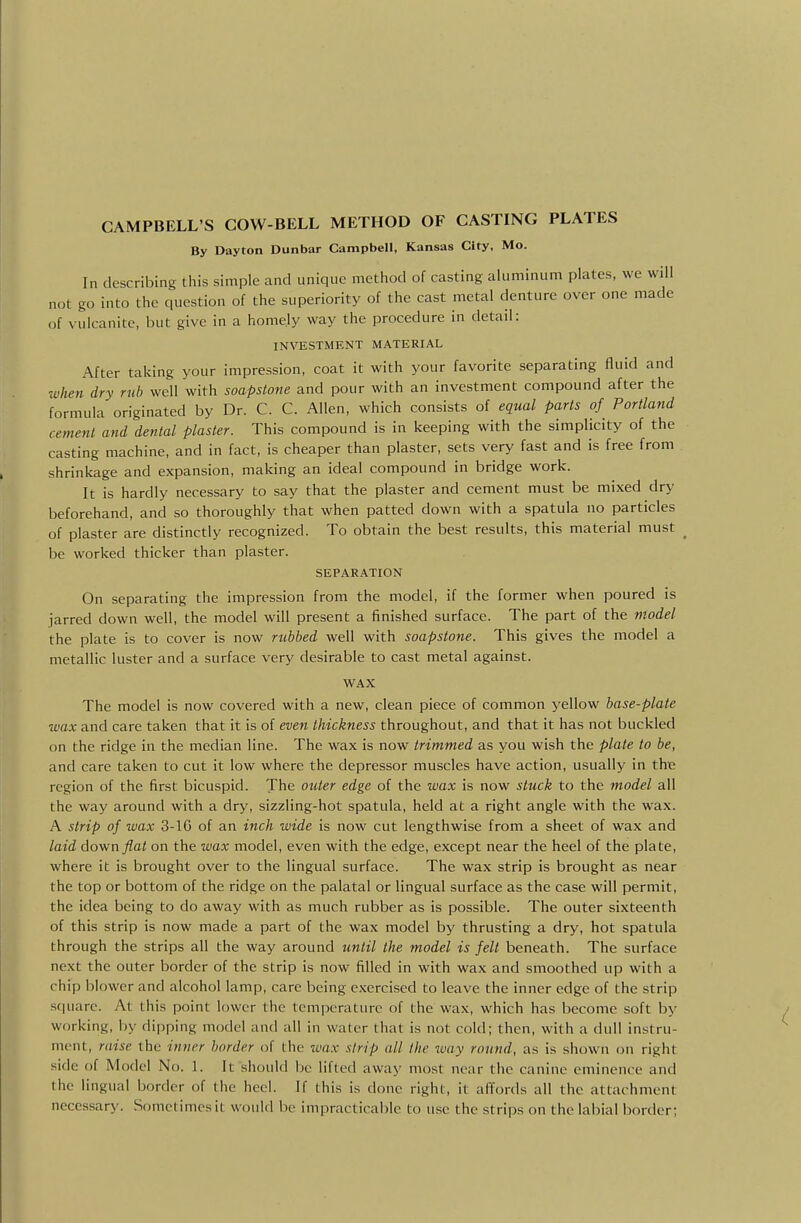 By Dayton Dunbar Campbell, Kansas City, Mo. In describing this simple and unique method of casting aluminum plates, we will not go into the question of the superiority of the cast metal denture over one made of vulcanite, but give in a homely way the procedure in detail: INVESTMENT MATERIAL After taking your impression, coat it with your favorite separating fluid and when dry rub well with soapstone and pour with an investment compound after the formula originated by Dr. C. C. Allen, which consists of equal parts of Portland cement and dental plaster. This compound is in keeping with the simplicity of the casting machine, and in fact, is cheaper than plaster, sets very fast and is free from shrinkage and expansion, making an ideal compound in bridge work. It is hardly necessary to say that the plaster and cement must be mixed dry beforehand, and so thoroughly that when patted down with a spatula no particles of plaster are distinctly recognized. To obtain the best results, this material must be worked thicker than plaster. SEPARATION On separating the impression from the model, if the former when poured is jarred down well, the model will present a finished surface. The part of the model the plate is to cover is now rtibbed well with soapstone. This gives the model a metallic luster and a surface very desirable to cast metal against. WAX The model is now covered with a new, clean piece of common yellow base-plate wax and care taken that it is of even thickness throughout, and that it has not buckled on the ridge in the median line. The wax is now trimmed as you wish the plate to be, and care taken to cut it low where the depressor muscles have action, usually in the region of the first bicuspid. The outer edge of the wax is now stuck to the model all the way around with a dry, sizzling-hot spatula, held at a right angle with the wax. A strip of wax 3-lG of an inch wide is now cut lengthwise from a sheet of wax and laid down flat on the ivax model, even with the edge, except near the heel of the plate, where it is brought over to the lingual surface. The wax strip is brought as near the top or bottom of the ridge on the palatal or lingual surface as the case will permit, the idea being to do away with as much rubber as is possible. The outer sixteenth of this strip is now made a part of the wax model by thrusting a dry, hot spatula through the strips all the way around until the model is felt beneath. The surface next the outer border of the strip is now filled in with wax and smoothed up with a chip blower and alcohol lamp, care being e.Kcrcised to leave the inner edge of the strip sciuarc. At this point lower the temperature of the wax, which has become soft by working, by dipping model and all in water that is not cold; then, with a dull instru- ment, rai.'ie the itiner border of the wax strip all the way round, as is shown on right side of Model No. 1. It should Ije lifted away most near the canine eminence and the lingual border of the heel. If this is done right, it affords all the attachment necessary. Sometimes it would lie impracticable to use the strips on the labial border;