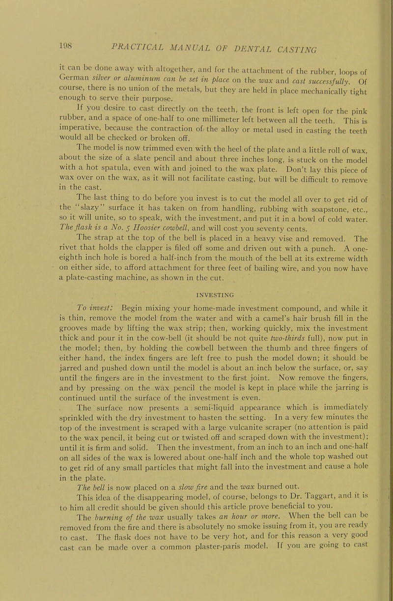 It can be done away with altogether, and for tlie attachment of the rubber, loops of German stiver or aluminum can be set in place on the wax and casl successfully. Of course, there is no union of the metals, but they are held in place mechanically tight enough to serve their purpose. If you desire to cast directly on the teeth, the front is left open for the pink rubber, and a space of one-half to one millimeter left between all the teeth. This is imperative, because the contraction of. the alloy or metal used in casting the teeth would all be checked or broken off. The model is now trimmed even with the heel of the plate and a little roll of wax, about the size of a slate pencil and about three inches long, is stuck on the model with a hot spatula, even with and joined to the wax plate. Don't lay this piece of wax over on the wax, as it will not facilitate casting, but will be difficult to remove in the cast. The last thing to do before you invest is to cut the model all over to get rid of the slazy surface it has taken on from handling, rubbing with soapstone, etc., so it will unite, so to speak, with the investment, and put it in a bowl of cold water. The flask is a No. 5 Hoosier cowbell, and will cost you seventy cents. The strap at the top of the bell is placed in a heavy vise and removed. The rivet that holds the clapper is filed off some and driven out with a punch. A one- eighth inch hole is bored a half-inch from the mouth of the bell at its extreme width on either side, to afford attachment for three feet of bailing wire, and you now have a plate-casting machine, as shown in the cut. INVESTING To invest: Begin mixing your home-made investment compound, and while it is thin, remove the model from the water and with a camel's hair brush fill in the grooves made by lifting the wax strip; then, working quickly, mix the investment thick and pour it in the cow-bell (it should be not quite two-thirds full), now put in the model; then, by holding the cowbell between the thumb and three fingers of either hand, the index fingers are left free to push the model down; it should be jarred and pushed down until the model is about an inch below the surface, or, say until the fingers are in the investment to the first joint. Now remove the fingers, and by pressing on the wax pencil the model is kept in place while the jarring is continued until the surface of the investment is even. The surface now presents a semi-liquid appearance which is immediately sprinkled with the dry investment to hasten the setting. In a very few minutes the top of the investment is scraped with a large vulcanite scraper (no attention is paid to the wax pencil, it being cut or twisted off and scraped down with the investment); until it is firm and solid. Then the investment, from an inch to an inch and one-half on all sides of the wax is lowered about one-half inch and the whole top washed out to get rid of any small particles that might fall into the investment and cause a hole in the plate. The bell is now placed on a sloiv fire and the wax burned out. This idea of the disappearing model, of course, belongs to Dr. Taggart, and it is to him all credit should be given should this article prove beneficial to you. The burning of the wax usually takes an hour or more. When the bell can be removed from the fire and there is absolutely no smoke issuing from it, you are ready to ca-st. The flask does not have to be very hot, and for this reason a very good cast ran be made over a common plaster-paris model. If you are going to cast