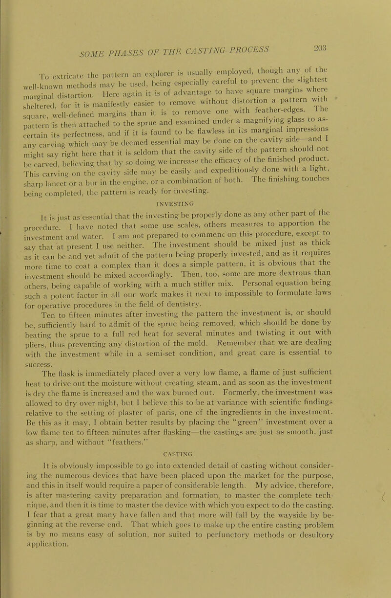 SOME PHASES OF TIJE CASTJNO PROCESS o extricate the pattern an explorer is usually employed, though any o the well-k own n^ethods mav be u.ed, being especially careful to prevent the shghtest : ghud distortion. Here again it is of advantage to have square margms where h tered. for it is manifestly easier to remove without distortion a pa tern w,th quare, well-defined margins than it is to remove one with feather-edges. The pattern is then attached to the sprue and examined under a magmfying glass co as- certain its perfectness, and if it is found to be flawless in us margmal .mpresstons any carving which may be deemed essential may be done on the cavity s'^l^-^n^ ] might sav Hght here that it is seldom that the cavity side of the pattern should not be carved, believing that by so doing we increase the efficacy of the finished produc . This carving on the cavity .ide may be easily and expeditiously done with a light, «harp lancet or a bur in the engine, or a combination of both. The finishing touches being completed, the pattern is ready for investing. INVESTING It is just as es.sential that the investing be properly done as any other part of the procedure. I have noted that some use scales, others measures to apportion the investment and water. I am not prepared to commenc on this procedure, except to say that at present I use neither. The investment should be mixed just as thick as it can be and yet admit of the pattern being properly invested, and as it requires more time to coat a complex than it does a simple pattern, it is obvious that the investment should be mixed accordingly. Then, too, some are more dextrous than others, being capable of working with a much stiffer mix. Personal equation being such a potent factor in all our work makes it next to impossible to formulate laws for operative procedures in the field of dentistry. Ten to fifteen minutes after investing the pattern the investment is, or should be, sufficiently hard to admit of the sprue being removed, which should be done by heating the sprue to a full red heat for several minutes and twisting it out with pliers, thus preventing any distortion of the mold. Remember that we are dealing with the investment while in a semi-set condition, and great care is essential to success. The flask is immediately placed over a very low flame, a flame of just sufficient heat to drive out the moisture without creating steam, and as soon as the investment is dry the flame is increased and the wax burned out. Formerly, the investment was allowed to dry over night, but 1 believe this to be at variance with scientific findings relative to the setting of plaster of paris, one of the ingredients in the investment. Be this as it may, I obtain better results by placing the green investment over a low flame ten to fifteen minutes after flasking—the castings are just as smooth, just as sharp, and without feathers. C.A.PTTNC It is obviously impossible to go into extended detail of casting without consider- ing the numerous devices that have been placed upon the market for the purpose, and this in itself would require a paper of considerable length. IVly advice, therefore, is after mastering cavity preparation and formation, to master the complete tech- nic] ue, anri then it is time to master the device with which you expect to do the casting. 1 fear that a great many have fallen and that more will fall by the wayside by be- ginning at the reverse end. That which goes to make up the entire casting problem is by no means easy of solution, nor suited to perfunctory methods or desultory application.