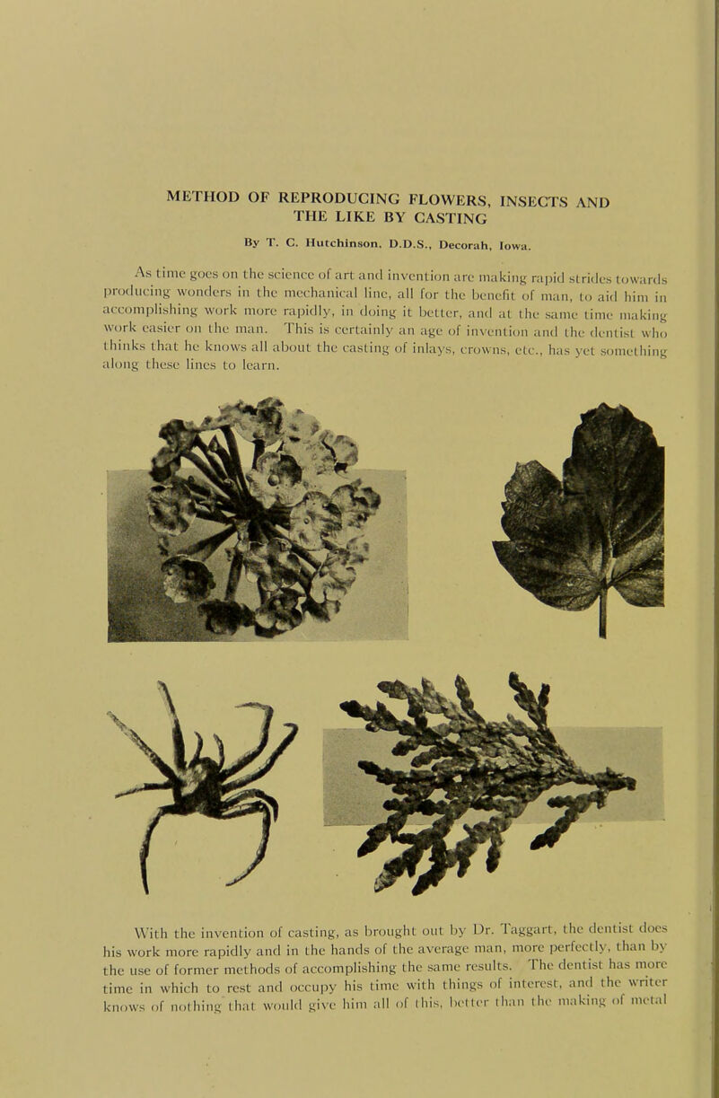 METHOD OF REPRODUCING FLOWERS, INSECTS AND THE LIKE BY CASTING By T. C. Hutchinson, D.D.S., Decorah, Iowa. As time goes on the science of art and invention are mailing rapid strides towards producing wonders in the mechanical line, all for the benefit of man, to aid him in accomplishing work more rapidly, in doing it better, and at the same time making work easier on the man. This is certainly an age of invention and the dentist who thinks that he knows all about the casting of inlays, crowns, etc., has yet something along these lines to learn. With the invention of casting, as brought out !))• Dr. Taggart, the dentist does his work more rapidly and in the hands of the average man, more perfectly, than by the use of former methods of accomplishing the same results. The dentist has more time in which to rest and occupy his time with things of interest, and the writer knows of nothing that would give him all of (his. bctler than the making of metal