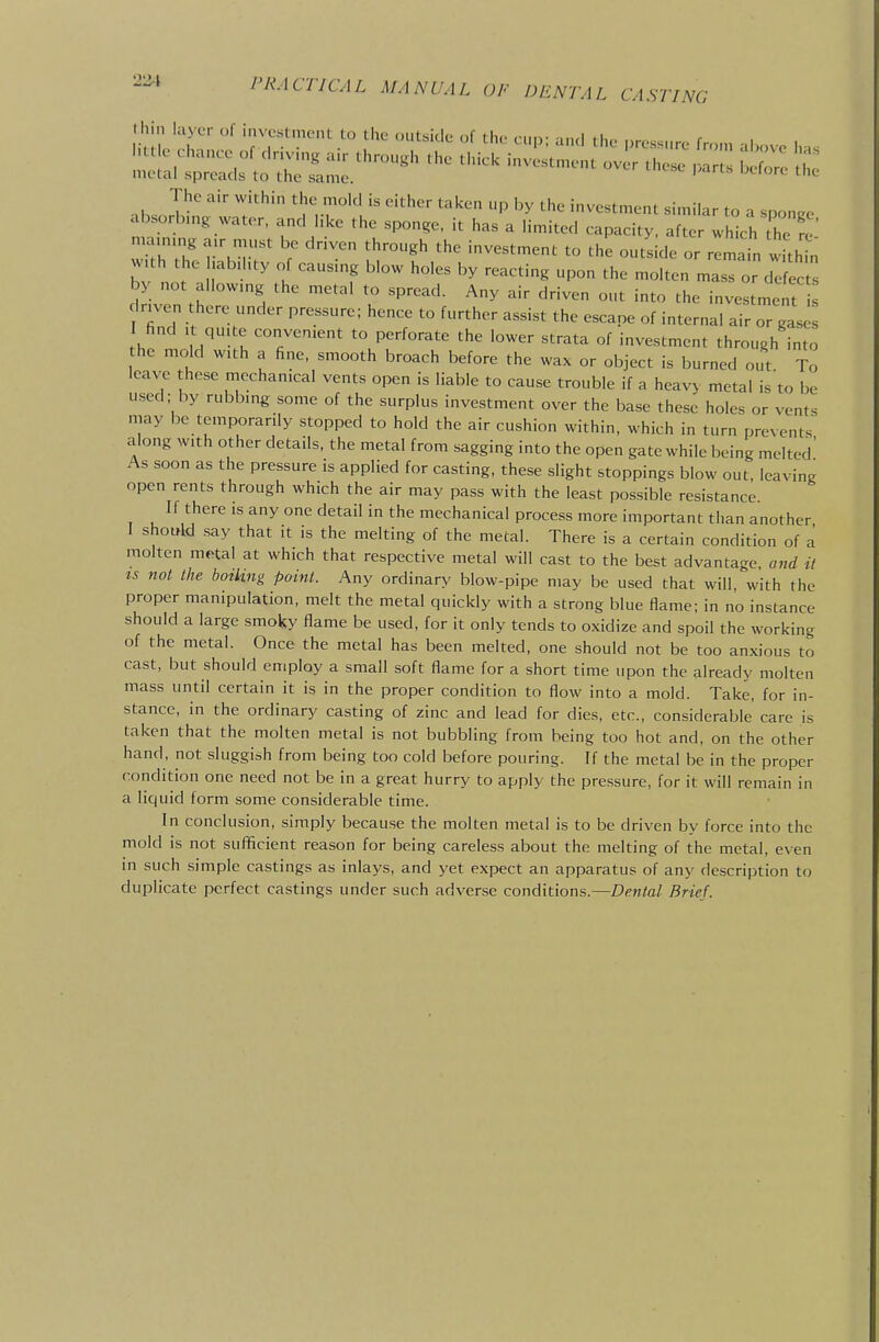 lhi>i layer of invcsCmtMit to the outside of the cup; and the nres«.,rf. fmm i ma.n,ng a.r must be driven through the investment to the outs de or remain whh n w,th the .abd.ty of causing blow holes by reacting upon the molten mass or defects by not allowmg the metal to spread. Any air driven out into the investment Irjven there under pressure; hence to further assist the escape of internal air or gas find , qu.te convenient to perforate the lower strata of investment through into he mold with a fine, smooth broach before the wax or object is burned out To leave these mechanical vents open is liable to cause trouble if a heavy metal is'to be used; by rubbmg some of the surplus investment over the base these holes or vents may be temporarily stopped to hold the air cushion within, which in turn prevents along with other details, the metal from sagging into the open gate while being melted' As soon as the pressure is applied for casting, these slight stoppings blow out, leaving open rents through which the air may pass with the least possible resistance li there is any one detail in the mechanical process more important than another I should say that it is the melting of the metal. There is a certain condition of a molten m^al at which that respective metal will cast to the best advantage and it IS not the boiling point. Any ordinary blow-pipe may be used that will, with the proper manipulation, melt the metal quickly with a strong blue flame; in no instance should a large smoky flame be used, for it only tends to oxidize and spoil the working of the metal. Once the metal has been melted, one should not be too anxious to cast, but should employ a small soft flame for a short rime upon the already molten mass until certain it is in the proper condition to flow into a mold. Take, for in- stance, in the ordinary casting of zinc and lead for dies, etc., considerable care is taken that the molten metal is not bubbling from being too hot and, on the other hand, not sluggish from being too cold before pouring. If the metal be in the proper condirion one need not be in a great hurry to apply the pressure, for it will remain in a liquid form some considerable time. In conclusion, simply because the molten metal is to be driven by force into the mold is not sufificient reason for being careless about the melting of the metal, even in such simple castings as inlays, and yet expect an apparatus of any description to duplicate perfect castings under such adverse conditions.—Defttal Brief.