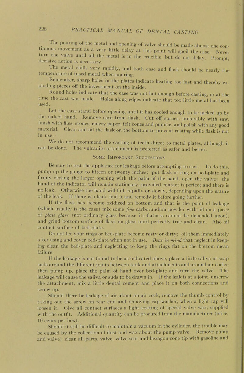 The pouring of the nu-tul and opening of valve should be made almost one con- tinuous movement as a very little delay at this point will spoil the case. Never turn the valve until all the metal is in the crucible, but do not delay. Prompt decisive action is necessary. The metal chills very rapidly, and both case and flask should be nearly the temperature of fused metal when pouring. Remember, sharp holes in the plates indicate heating too fast and thereby ex- ploding pieces of? the investment on the inside. Round holes indicate that the case was not hot enough before casting, or at the time the cast was made. Holes along edges indicate that too little metal has been used. Let the case stand before opening until it has cooled enough to be picked up by the naked hand. Remove case from flask. Cut off sprues, preferably with saw. finish with files, stones, emery paper, felt cones and pumice, and polish with any good material. Clean and oil the flask on the bottom to prevent rusting while flask is not in use. We do not recommend the casting of teeth direct to metal plates, although it can be done. The vulcanite attachment is preferred as safer and better. Some Important Suggestions Be sure to test the appliance for leakage before attempting to cast. To do this, pump up the gauge to fifteen or twenty inches; put flask or ring on bed-plate and firmly closing the larger opening with the palm of the hand, open the valve; the hand of the indicator will remain stationary, provided contact is perfect and there is no leak. Otherwise the hand will fall, rapidly or slowly, depending upon the nature of the leak. If there is a leak, find it and remedy it before going further. If the flask has become oxidized on bottom and that is the point of leakage (which usually is the case) mix some fine carborundum powder with oil on a piece of plate glass (not ordinary glass because its flatness cannot be depended upon), and grind bottom surface of flask on glass until perfectly true and clean. Also oil contact surface of bed-plate. Do not let your rings or bed-plate become rusty or dirty; oil them immediately after using and cover bed-plate when not in use. Bear in mmd that neglect in keep- ing clean the bed-plate and neglecting to keep the rings flat on the bottom mean failure. If the leakage is not found to be as indicated above, place a little saliva or soap suds around the different joints between tank and attachments and around air cocks; then pump up, place the palm of hand over bed-plate and turn the valve. The leakage will cause the saliva or suds to be drawn in. If the leak is at a joint, unscrew the attachment, mix a little dental cement and place it on both connections and screw up. Should there be leakage of air about an air cock, remove the thumb control by taking out the screw on rear end and removing cap-washer, when a light tap will loosen it. (iive all contact surfaces a light coating of special valve wax, supplied with the outfit. Additional quantity can be procured from llie manufacturer (price. 10 cents |X'r box). Should it still be difficult to maintain a vacuum in the cylinder, the trouble may be caused by the collection of dust and wax about the pump valve. Remove pump and valve; clean all parts, valve, valve-seat and hexagon cone tip with gasoline and