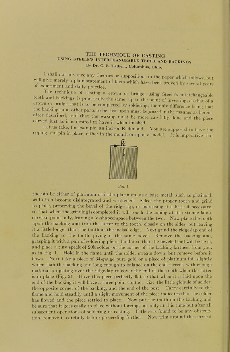 USING STEELE'S INTERCHANGEABLE TEETH AND BACKINGS By Dr. C. E. Talbert, Columbus, Ohio. will i-'* ''''''T''' ^ ^PP°«itions in the paper which follows, but will give merely a p am statement of facts which have been proven by several ;ears of cxpcrmicnt and daily practice. The techmquc of casting a crown or bridge, using Steele's interchangeable teeth and backings, is practically the same, up to the point of investing, as that of a crown or bridge that is to be completed by soldering, the only difference being that the iKickings and other parts to be cast upon must h<, fluxed in the manner as hercin- altcr described, and that the waxing must be more carefully done and the piece carved just as it is desired to have it when finished. Let us take, for example, an incisor Richmond. You are supposed to have the coping and pm in place, either in the mouth or upon a model. It is imperative that Fig. 1 the pin be either of platinum or iridio-platinum, as a base metal, such as platinoid, will often become disintegrated and weakened. Select the proper tooth and grind to place, preserving the bevel of the ridge-lap, or increasing it a little if necessary', so that when the grinding is completed it will touch the coping at its extreme labio- cervical point only, leaving a V-shaped space between the two. Now place the tooth upon the backing and trim the latter to the tooth, closely on the sides, but leaving it a little longer than the tooth at the incisal edge. Next grind the ridge-lap end of the backing to the tooth, giving it the same bevel. Remove the backing and, grasping it with a pair of soldering pliers, hold it so that the beveled end will be level, and place a tiny speck of 20k solder on the corner of the backing farthest from you, as in Fig. 1. Hold in the flame until the solder sweats down, but remove before it flows. Next take a piece of 34-gauge pure gold or a piece of platinum foil slightly wider than the backing and long enough to balance on the end thereof, with enough material projecting over the ridge-lap to cover the end of the tooth when the latter is in place (Fig. 2). Have this piece perfectly flat so that when it is laid upon the end of the backing it will have a three-point contact, viz: the little globule of solder, the opposite corner of the backing, and the end of the post. Carry carefully to the flame and hold steadily until a slight movement of the piece indicates that the solder has flowed and the piece settled to place. Now put the tooth on the backing and be sure that it goes easily to place without forcing, not only at this time but after all subsequent opcreitions of soldering or casting. If there is found to be any obstruc- tion, remove it carefully before proceeding further. Now trim around the ccr\ical