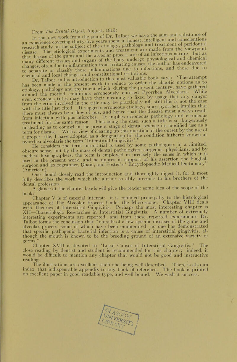 Prom The Dental Digest, August, 1913: In this new work from the pen of Dr. Talbot we have the sum and substance of an cxpe iencrcovering thirty-five years spent in honest, intelligent and conscientious reseSstudv on the subject of the etiology, pathology and treatmen of pendontal Ese The etiological experiments and treatment are made from the viewpoint that disease of the gums and the alveolar process are of an infectious nature; but as maiy different tissues and organs of the body undergo physiological and chemical changes often due to inflammation from irritating causes the ^^^^or has endeavored to separate or classifv those inflammations due to infections, and those due to chemical and local changes and constitutional irritations. Dr Talbot, in his introduction to this most valuable book, says: The attempt has been made in the present work to reduce to order the chaotic notions as to etiology, pathology and treatment which, during the present century, have gathered around the morbid conditions erroneously entitled Pyorrhea Alveolaris. While even erroneous titles may have their meaning so fixed by ?^,=}g<^^.th?t ^ |^ from the error involved in the title may be practically ml, still this is not the case with the title just cited. It suggests erroneous etiology, since pyorrhea implies that there must always be a flow of pus, and hence that the disease must always result from infection with pus microbes. It implies erroneous pathology and erroneous treatment for the same reason. This being the case, such a title is so dangerously misleading as to compel in the present stage of dental science its modified use as a term for disease. With a view of clearing up this question at the outset by the use ot a proper title, I have adopted as a designation for the condition hitherto known as pyorrhea alveolaris the term'Interstitial Gingivitis'. ,• • j He considers the term interstitial is used by some pathologists in a .limited, obscure sense, but by the mass of dental pathologists, surgeons, physicians, and by medical lexicographers, the term is employed in precisely the sense in which it is used in the present work, and he quotes in support of his assertion the English surgeon and lexicographer, Quain, and Foster's Encyclopaedic Medical Dictionary (American). One should closely read the introduction and thoroughly digest it, for it most fully describes the work which the author so ably presents to his brothers of the dental profession. A glance at the chapter heads will give the reader some idea of the scope of the book: Chapter V is of especial interest; it is confined principally to the histological appearance of The Alveolar Process Under the Microscope. Chapter VIII deals with Theories of Interstitial Gingivitis. Perhaps the most interesting chapter is XII—Bacteriologic Researches in Interstitial Gingivitis. A number of extremely interesting experiments are reported, and from these reported experiments Dr. Talbot forms the conclusion that outside of a few specific diseases of the gums and alveolar process, some of which have been enumerated, no one has demonstrated that specific pathogenic bacterial infection is a cause of interstitial gingivitis, al- though the mouth is known to be the breeding ground of an extensive variety of germs. Chapter XVII is devoted to Local Causes of Interstitial Gingivitis. The clo.sc reading by dentist and student is recommended for this chapter; indeed, it would bf- difficult to mention any chapter that would not be good and instructive reading. The illustrations are excellent, each one being well described. There is also an index, that indispensable appendix to any book of reference. The book is printed on excellent paper in good readable type, and well bound. We wish it success.