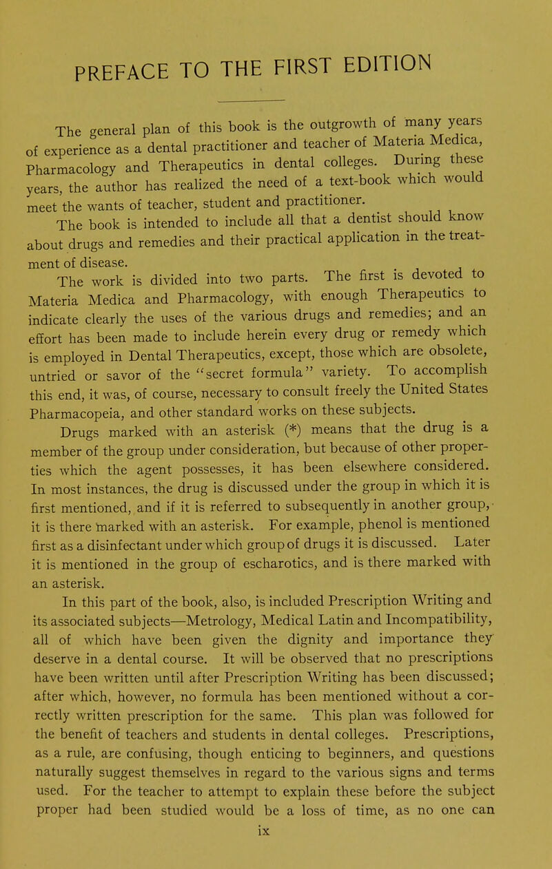 The general plan of this book is the outgrowth of many years of experience as a dental practitioner and teacher of Materia Medica, Pharmacology and Therapeutics in dental colleges. During these years, the author has realized the need of a text-book which would meet the wants of teacher, student and practitioner. The book is intended to include all that a dentist should know about drugs and remedies and their practical application in the treat- ment of disease. The work is divided into two parts. The first is devoted to Materia Medica and Pharmacology, with enough Therapeutics to indicate clearly the uses of the various drugs and remedies; and an effort has been made to include herein every drug or remedy which is employed in Dental Therapeutics, except, those which are obsolete, untried or savor of the secret formula variety. To accomplish this end, it was, of course, necessary to consult freely the United States Pharmacopeia, and other standard works on these subjects. Drugs marked with an asterisk (*) means that the drug is a member of the group under consideration, but because of other proper- ties which the agent possesses, it has been elsewhere considered. In most instances, the drug is discussed under the group in which it is first mentioned, and if it is referred to subsequently in another group,- it is there marked with an asterisk. For example, phenol is mentioned first as a disinfectant under which group of drugs it is discussed. Later it is mentioned in the group of escharotics, and is there marked with an asterisk. In this part of the book, also, is included Prescription Writing and its associated subjects—Metrology, Medical Latin and Incompatibility, all of which have been given the dignity and importance they deserve in a dental course. It will be observed that no prescriptions have been written until after Prescription Writing has been discussed; after which, however, no formula has been mentioned without a cor- rectly written prescription for the same. This plan was followed for the benefit of teachers and students in dental colleges. Prescriptions, as a rule, are confusing, though enticing to beginners, and questions naturally suggest themselves in regard to the various signs and terms used. For the teacher to attempt to explain these before the subject proper had been studied would be a loss of time, as no one can