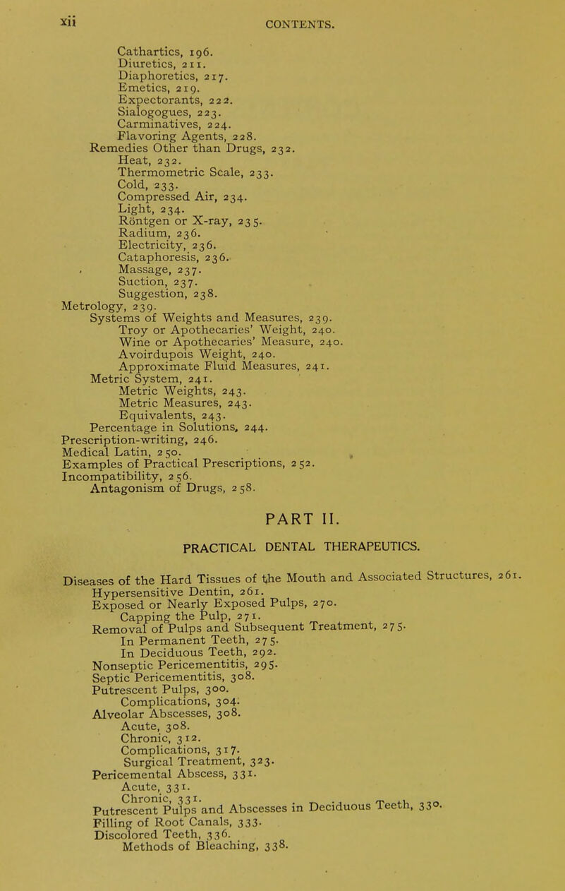 Cathartics, 196. Diuretics, an. Diaphoretics, 217. Emetics, 219. Expectorants, 222. Sialogogues, 223. Carminatives, 224. Flavoring Agents, 228. Remedies Other than Drugs, 232. Heat, 232. Thermo metric Scale, 233. Cold, 233. Compressed Air, 234. Light, 234. Rontgen or X-ray, 235. Radium, 236. Electricity, 236. Cataphoresis, 236. Massage, 237. Suction, 237. Suggestion, 238. Metrology, 239. Systems of Weights and Measures, 239. Troy or Apothecaries' Weight, 240. Wine or Apothecaries' Measure, 240. Avoirdupois Weight, 240. Approximate Fluid Measures, 241. Metric System, 241. Metric Weights, 243. Metric Measures, 243. Equivalents, 243. Percentage in Solutions, 244. Prescription-writing, 246. Medical Latin, 2 50. Examples of Practical Prescriptions, 252. Incompatibility, 256. Antagonism of Drugs, 258. PART II. PRACTICAL DENTAL THERAPEUTICS. Diseases of the Hard Tissues of 1ihe Mouth and Associated Structures, 261. Hypersensitive Dentin, 261. Exposed or Nearly Exposed Pulps, 270. Capping the Pulp, 271. Removal of Pulps and Subsequent Treatment, 275. In Permanent Teeth, 275. In Deciduous Teeth, 292. Nonseptic Pericementitis, 295. Septic Pericementitis, 308. Putrescent Pulps, 300. Complications, 304. Alveolar Abscesses, 308. Acute, 308. Chronic, 312. Complications, 317. Surgical Treatment, 323. Pericemental Abscess, 331. Acute, 331. PutrescentPulps and Abscesses in Deciduous Teeth, 33°- Filling of Root Canals, 333. Discolored Teeth, 336. Methods of Bleaching, 338.