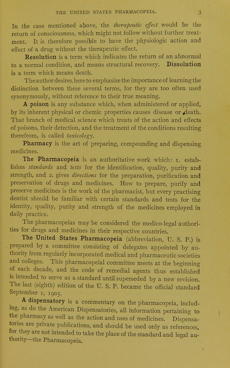 In the case mentioned above, the therapeutic effect would be the return of consciousness, which might not follow without further treat- ment. It is therefore possible to have the physiologic action and effect of a drug without the therapeutic effect. Resolution is a term which indicates the return of an abnormal to a normal condition, and means structural recovery. Dissolution is a term which means death. The author desires, here to emphasize the importance of learning the distinction between these several terms, for they are too often used synonymously, without reference to their true meaning. A poison is any substance which, when administered or applied, by its inherent physical or chemic properties causes disease or ,death. That branch of medical science which treats of the action and effects of poisons, their detection, and the treatment of the conditions resulting therefrom, is called toxicology. Pharmacy is the art of preparing, compounding and dispensing medicines. The Pharmacopeia is an authoritative work which: i. estab- lishes standards and tests for the identification, quality, purity and strength, and 2. gives directions for the preparation, purification and preservation of drugs and medicines. How to prepare, purify and preserve medicines is the work of the pharmacist, but every practising dentist should be familiar with certain standards and tests for the identity, quality, purity and strength of the medicines employed in daily practice. The pharmacopeias may be considered the medico-legal authori- ties for drugs and medicines in their respective countries. The United States Pharmacopeia (abbreviation, U. S. P.) is prepared by a committee consisting of delegates appointed by au- thority from regularly incorporated medical and pharmaceutic societies and colleges. This pharmacopeial committee meets at the beginning of each decade, and the code of remedial agents thus established is intended to serve as a standard until superseded by a new revision. The last (eighth) edition of the U. S. P. became the official standard September 1, 1905. A dispensatory is a commentary on the pharmacopeia, includ- ing, as do the American Dispensatories, all information pertaining to the pharmacy as well as the action and uses of medicines. Dispensa- tories are private publications, and should be used only as references, for they are not intended to take the place of the standard and legal au- thority—the Pharmacopeia.