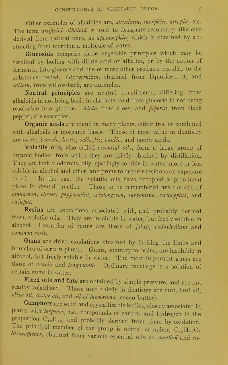 Other examples of alkaloids are, strychnin, morphin, atropin, etc. The term artificial alkaloid is used to designate secondary alkaloids derived from natural ones, as apomorphin, which is obtained by ab- stracting from morphin a molecule of water. Glucosids comprise those vegetable principles which may be resolved by boiling with dilute acid or alkalies, or by the action of ferments, into glucose and one or more other products peculiar to the substance tested. Glycyrrhizin, obtained from liquorice-root, and salicin, from willow-bark, are examples. Neutral principles are neutral constituents, differing from alkaloids in not being basic in character and from glucosid in not being resolvable into glucose. Aloin, from aloes, and piperin, from black pepper, are examples. Organic acids are found in many plants, either free or combined with alkaloids or inorganic bases. Those of most value in dentistry are acetic, benzoic, lactic, salicylic, oxalic, and tannic acids. Volatile oils, also called essential oils, form a large group of organic bodies, from which they are chiefly obtained by distillation. They are highly odorous, oily, sparingly soluble in water, more or less soluble in alcohol and ether, and prone to become resinous on exposure to air. In the past the volatile oils have occupied a prominent place in dental practice. Those to be remembered are the oils of cinnamon, cloves, peppermint, winlergreen, turpentine, eucalyptus, and cajuput. i Resins are exudations associated with, and probably derived from, volatile oils. They are insoluble in water, but freely soluble in alcohol. Examples of resins are those of jalap, podophyllum and common rosin. Gums are dried exudations obtained by incising the limbs and branches of certain plants. Gums, contrary to resins, are insoluble in alcohol, but freely soluble in water. The most important gums are those of acacia and tragacanth. Ordinary mucilage is a solution of certain gums in water. Fixed oils and fats are obtained by simple pressure, and are not readily volatilized. Those used chiefly in dentistry are lard, lard oil, olive otl, castor oil, and oil of theobroma (cacao butter). Camphors are solid and crystallizable bodies, closely associated in plants with lerpenes, i.e., compounds of carbon and hydrogen in the proportion CI0Hl6, and probably derived from them by oxidation, rhe principal member of the group is official camphor, C1DHl60. Stearoptenes, obtained from various essential oils, as menthol and eu-