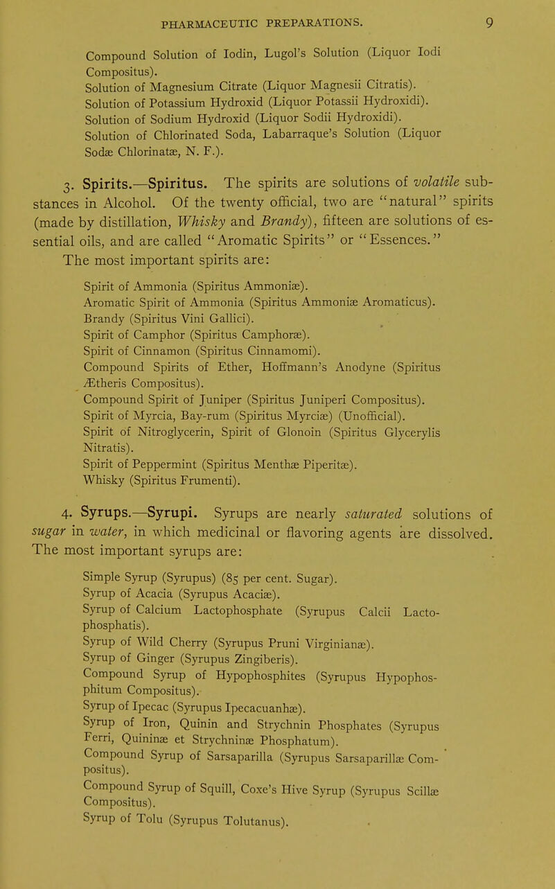 Compound Solution of Iodin, Lugol's Solution (Liquor Iodi Compositus). Solution of Magnesium Citrate (Liquor Magnesii Citratis). Solution of Potassium Hydroxid (Liquor Potassii Hydroxidi). Solution of Sodium Hydroxid (Liquor Sodii Hydroxidi). Solution of Chlorinated Soda, Labarraque's Solution (Liquor Sodas Chlorinatae, N. F.). 3. Spirits.—Spiritus. The spirits are solutions of volatile sub- stances in Alcohol. Of the twenty official, two are natural spirits (made by distillation, Whisky and Brandy), fifteen are solutions of es- sential oils, and are called Aromatic Spirits or Essences. The most important spirits are: Spirit of Ammonia (Spiritus Ammonias). Aromatic Spirit of Ammonia (Spiritus Ammonise Aromaticus). Brandy (Spiritus Vini Gallici). Spirit of Camphor (Spiritus Camphoras). Spirit of Cinnamon (Spiritus Cinnamomi). Compound Spirits of Ether, Hoffmann's Anodyne (Spiritus Athens Compositus). Compound Spirit of Juniper (Spiritus Juniperi Compositus). Spirit of Myrcia, Bay-rum (Spiritus Myrcias) (Unofficial). Spirit of Nitroglycerin, Spirit of Glonoin (Spiritus Glycerylis Nitratis). Spirit of Peppermint (Spiritus Menthaa Piperita?). Whisky (Spiritus Frumenti). 4. Syrups.—Syrupi. Syrups are nearly saturated solutions of sugar in water, in which medicinal or flavoring agents are dissolved. The most important syrups are: Simple Syrup (Syrupus) (85 per cent. Sugar). Syrup of Acacia (Syrupus Acacia?). Syrup of Calcium Lactophosphate (Syrupus Calcii Lacto- phosphatis). Syrup of Wild Cherry (Syrupus Pruni Virginians:). Syrup of Ginger (Syrupus Zingiberis). Compound Syrup of Hypophosphites (Syrupus Hypophos- phitum Compositus). Syrup of Ipecac (Syrupus Ipecacuanha;). Syrup of Iron, Quinin and Strychnin Phosphates (Syrupus Ferri, Quininae et Strychninae Phosphatum). Compound Syrup of Sarsaparilla (Syrupus Sarsaparillaa Com- ' positus). Compound Syrup of Squill, Coxe's Hive Syrup (Syrupus Scillse Compositus). Syrup of Tolu (Syrupus Tolutanus).