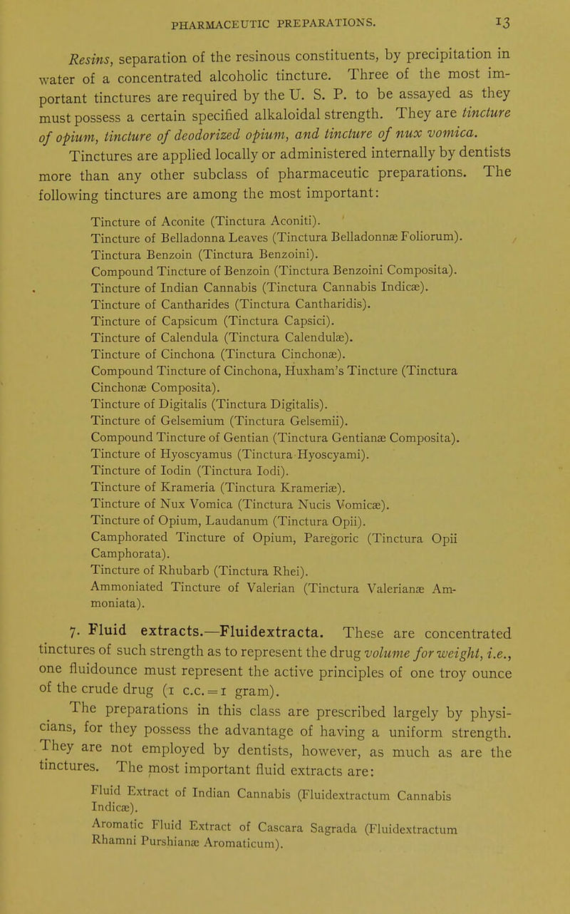 Resins, separation of the resinous constituents, by precipitation in water of a concentrated alcoholic tincture. Three of the most im- portant tinctures are required by the U. S. P. to be assayed as they must possess a certain specified alkaloidal strength. They are tincture of opium, tincture of deodorized opium, and tincture of nux vomica. Tinctures are applied locally or administered internally by dentists more than any other subclass of pharmaceutic preparations. The following tinctures are among the most important: Tincture of Aconite (Tinctura Aconiti). Tincture of Belladonna Leaves (Tinctura Belladonnas Foliorum). Tinctura Benzoin (Tinctura Benzoini). Compound Tincture of Benzoin (Tinctura Benzoini Composita). Tincture of Indian Cannabis (Tinctura Cannabis Indicas). Tincture of Cantharides (Tinctura Cantharidis). Tincture of Capsicum (Tinctura Capsici). Tincture of Calendula (Tinctura Calendulas). Tincture of Cinchona (Tinctura Cinchonas). Compound Tincture of Cinchona, Huxham's Tincture (Tinctura Cinchonas Composita). Tincture of Digitalis (Tinctura Digitalis). Tincture of Gelsemium (Tinctura Gelsemii). Compound Tincture of Gentian (Tinctura Gentianas Composita). Tincture of Hyoscyamus (Tinctura Hyoscyami). Tincture of Iodin (Tinctura Iodi). Tincture of Krameria (Tinctura Kramerias). Tincture of Nux Vomica (Tinctura Nucis Vomicae). Tincture of Opium, Laudanum (Tinctura Opii). Camphorated Tincture of Opium, Paregoric (Tinctura Opii Camphorata). Tincture of Rhubarb (Tinctura Rhei). Ammoniated Tincture of Valerian (Tinctura Valerianae Am- moniata). 7. Fluid extracts.—Fluidextracta. These are concentrated tinctures of such strength as to represent the drug volume for weight, i.e., one fluidounce must represent the active principles of one troy ounce of the crude drug (1 c.c. = i gram). The preparations in this class are prescribed largely by physi- cians, for they possess the advantage of having a uniform strength. They are not employed by dentists, however, as much as are the tinctures. The most important fluid extracts are: Fluid Extract of Indian Cannabis (Fluidextractum Cannabis Indicas). Aromatic Fluid Extract of Cascara Sagrada (Fluidextractum Rhamni Purshianas Aromaticum).