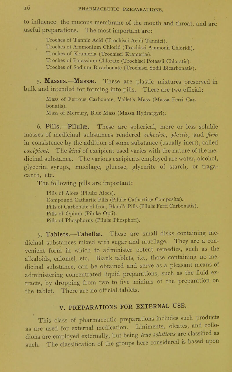 to influence the mucous membrane of the mouth and throat, and are useful preparations. The most important are: Troches of Tannic Acid (Trochisci Acidi Tannici). Troches of Ammonium Chlorid (Trochisci Ammonii Chloridi). Troches of Krameria (Trochisci Krameriae). Troches of Potassium Chlorate (Trochisci Potassii Chloratis). Troches of Sodium Bicarbonate (Trochisci Sodii Bicarbonatis). 5. Masses.—Massae. These are plastic mixtures preserved in bulk and intended for forming into pills. There are two official: Mass of Ferrous Carbonate, Vallet's Mass (Massa Ferri Car- bonatis). Mass of Mercury, Blue Mass (Massa Hydrargyri): 6. Pills.—Pilulae. These are spherical, more or less soluble masses of medicinal substances rendered cohesive, plastic, and firm in consistence by the addition of some substance (usually inert), called excipient. The kind of excipient used varies with the nature of the me- dicinal substance. The various excipients employed are water, alcohol, glycerin, syrups, mucilage, glucose, glycerite of starch, or traga- canth, etc. The following pills are important: Pills of Aloes (Pilulae Aloes). Compound Cathartic Pills (Pilulas Catharticss Compositae). Pills of Carbonate of Iron, Blaud's Pills (Pilulas Ferri Carbonatis). Pills of Opium (Pilulae Opii). Pills of Phosphorus (Pilulae Phosphori). 7. Tablets.—Tabellae. These are small disks containing me- dicinal substances mixed with sugar and mucilage. They are a con- venient form in which to administer potent remedies, such as the alkaloids, calomel, etc. Blank tablets, i.e., those containing no me- dicinal substance, can be obtained and serve as a pleasant means of administering concentrated liquid preparations, such as the fluid ex- tracts, by dropping from two to five minims of the preparation on the tablet. There are no official tablets. V. PREPARATIONS FOR EXTERNAL USE. This class of pharmaceutic preparations includes such products as are used for external medication. Liniments, oleates, and collo- dions are employed externally, but being true solutions are classified as such. The classification of the groups here considered is based upon