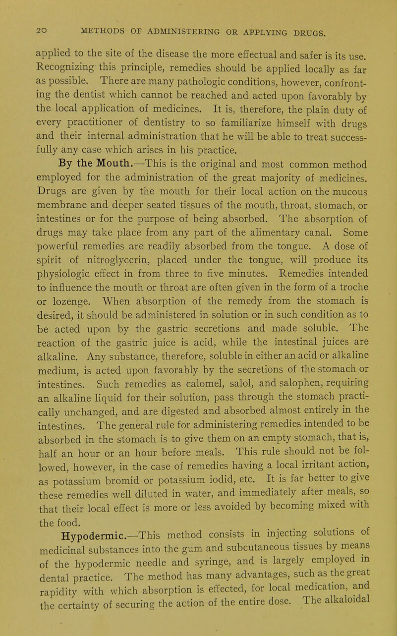 applied to the site of the disease the more effectual and safer is its use. Recognizing this principle, remedies should be applied locally as far as possible. There are many pathologic conditions, however, confront- ing the dentist which cannot be reached and acted upon favorably by the local application of medicines. It is, therefore, the plain duty of every practitioner of dentistry to so familiarize himself with drugs and their internal administration that he will be able to treat success- fully any case which arises in his practice. By the Mouth.—This is the original and most common method employed for the administration of the great majority of medicines. Drugs are given by the mouth for their local action on the mucous membrane and deeper seated tissues of the mouth, throat, stomach, or intestines or for the purpose of being absorbed. The absorption of drugs may take place from any part of the alimentary canal. Some powerful remedies are readily absorbed from the tongue. A dose of spirit of nitroglycerin, placed under the tongue, will produce its physiologic effect in from three to five minutes. Remedies intended to influence the mouth or throat are often given in the form of a troche or lozenge. When absorption of the remedy from the stomach is desired, it should be administered in solution or in such condition as to be acted upon by the gastric secretions and made soluble. The reaction of the gastric juice is acid, while the intestinal juices are alkaline. Any substance, therefore, soluble in either an acid or alkaline medium, is acted upon favorably by the secretions of the stomach or intestines. Such remedies as calomel, salol, and salophen, requiring an alkaline liquid for their solution, pass through the stomach practi- cally unchanged, and are digested and absorbed almost entirely in the intestines. The general rule for administering remedies intended to be absorbed in the stomach is to give them on an empty stomach, that is, half an hour or an hour before meals. This rule should not be fol- lowed, however, in the case of remedies having a local irritant action, as potassium bromid or potassium iodid, etc. It is far better to give these remedies well diluted in water, and immediately after meals, so that their local effect is more or less avoided by becoming mixed with the food. Hypodermic—This method consists in injecting solutions of medicinal substances into the gum and subcutaneous tissues by means of the hypodermic needle and syringe, and is largely employed in dental practice. The method has many advantages, such as the great rapidity with which absorption is effected, for local medication, and the certainty of securing the action of the entire dose. The alkaloidal