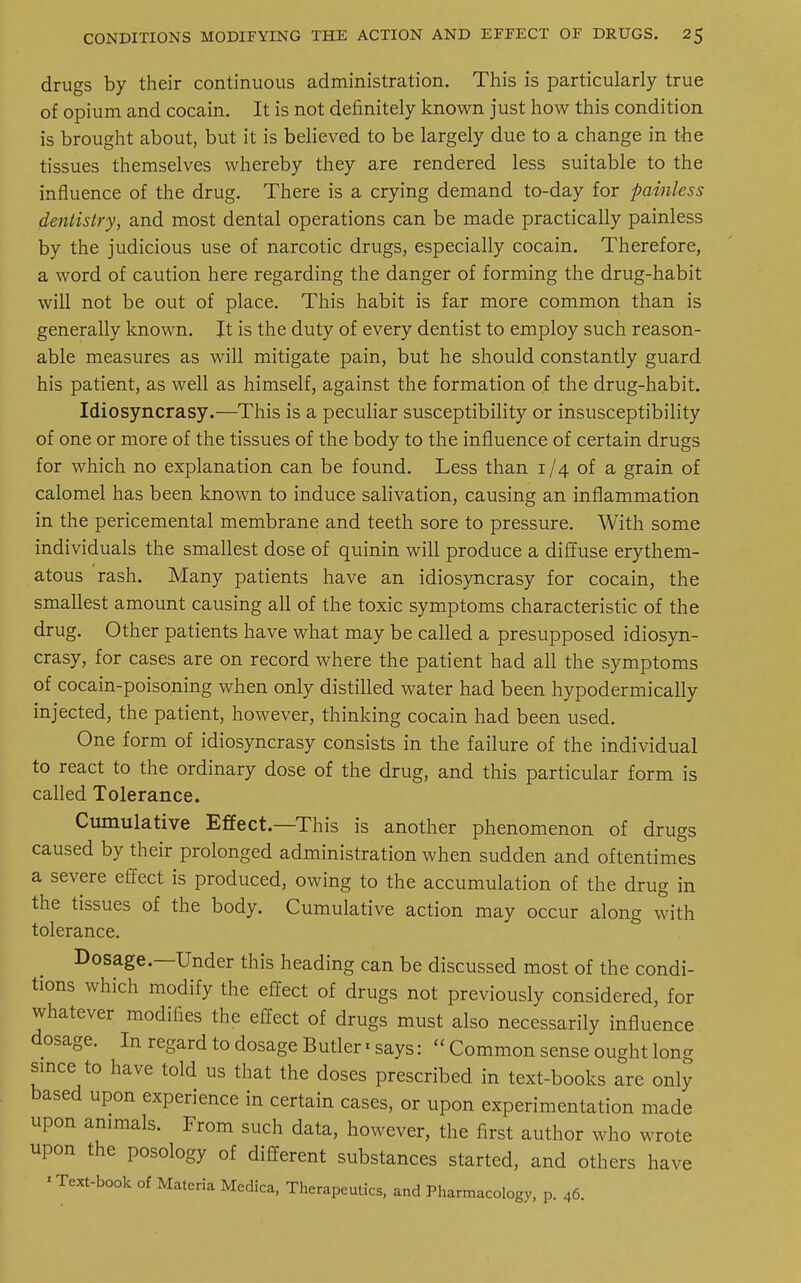 drugs by their continuous administration. This is particularly true of opium and cocain. It is not definitely known just how this condition is brought about, but it is believed to be largely due to a change in the tissues themselves whereby they are rendered less suitable to the influence of the drug. There is a crying demand to-day for painless dentistry, and most dental operations can be made practically painless by the judicious use of narcotic drugs, especially cocain. Therefore, a word of caution here regarding the danger of forming the drug-habit will not be out of place. This habit is far more common than is generally known. It is the duty of every dentist to employ such reason- able measures as will mitigate pain, but he should constantly guard his patient, as well as himself, against the formation of the drug-habit. Idiosyncrasy.—This is a peculiar susceptibility or insusceptibility of one or more of the tissues of the body to the influence of certain drugs for which no explanation can be found. Less than i /4 of a grain of calomel has been known to induce salivation, causing an inflammation in the pericemental membrane and teeth sore to pressure. With some individuals the smallest dose of quinin will produce a diffuse erythem- atous rash. Many patients have an idiosyncrasy for cocain, the smallest amount causing all of the toxic symptoms characteristic of the drug. Other patients have what may be called a presupposed idiosyn- crasy, for cases are on record where the patient had all the symptoms of cocain-poisoning when only distilled water had been hypodermically injected, the patient, however, thinking cocain had been used. One form of idiosyncrasy consists in the failure of the individual to react to the ordinary dose of the drug, and this particular form is called Tolerance. Cumulative Effect.—This is another phenomenon of drugs caused by their prolonged administration when sudden and oftentimes a severe effect is produced, owing to the accumulation of the drug in the tissues of the body. Cumulative action may occur along with tolerance. Dosage—Under this heading can be discussed most of the condi- tions which modify the effect of drugs not previously considered, for whatever modifies the effect of drugs must also necessarily influence dosage. In regard to dosage Butler«says:  Common sense ought long since to have told us that the doses prescribed in text-books are only based upon experience in certain cases, or upon experimentation made upon animals. From such data, however, the first author who wrote upon the posology of different substances started, and others have ' Text-book of Materia Medica, Therapeutics, and Pharmacology, p. 46.