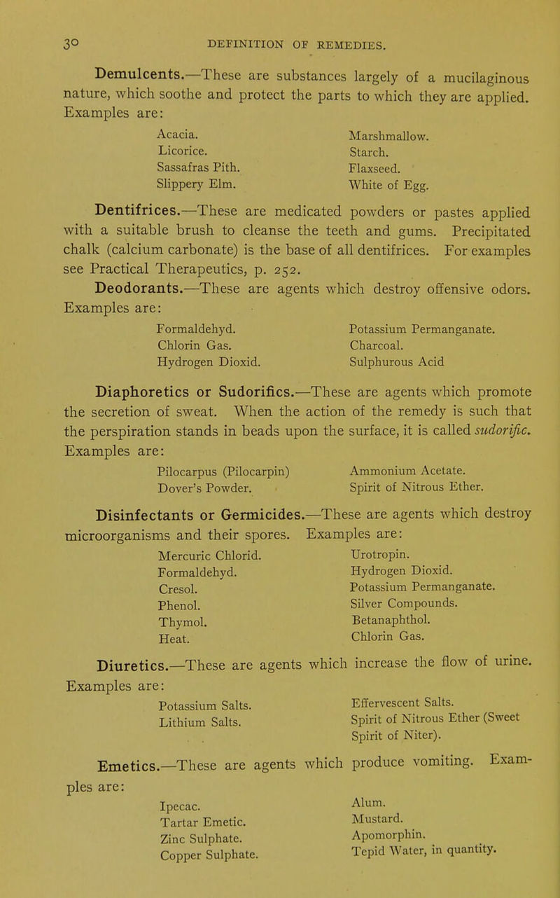 Demulcents.—These are substances largely of a mucilaginous nature, which soothe and protect the parts to which they are applied. Examples are: Acacia. Marshmallow. Licorice. Starch. Sassafras Pith. Flaxseed. Slippery Elm. White of Egg. Dentifrices.—These are medicated powders or pastes applied with a suitable brush to cleanse the teeth and gums. Precipitated chalk (calcium carbonate) is the base of all dentifrices. For examples see Practical Therapeutics, p. 252. Deodorants.—These are agents which destroy offensive odors. Examples are: Formaldehyd. Potassium Permanganate. Chlorin Gas. Charcoal. Hydrogen Dioxid. Sulphurous Acid Diaphoretics or Sudorifics.—These are agents which promote the secretion of sweat. When the action of the remedy is such that the perspiration stands in beads upon the surface, it is called sudorific. Examples are: Pilocarpus (Pilocarpin) Ammonium Acetate. Dover's Powder. Spirit of Nitrous Ether. Disinfectants or Germicides.—These are agents which destroy microorganisms and their spores. Examples are: Mercuric Chlorid. Urotropin. Formaldehyd. Hydrogen Dioxid. Cresol. Potassium Permanganate. Phenol. Silver Compounds. Thymol. Betanaphthol. Heat. Chlorin Gas. Diuretics.—These are agents which increase the flow of urine. Examples are: Potassium Salts. Effervescent Salts. Lithium Salts. Spirit of Nitrous Ether (Sweet Spirit of Niter). Emetics.—These are agents which produce vomiting. Exam- ples are: Ipecac. Alum- Tartar Emetic. Mustard. Zinc Sulphate. Apomorphin. Copper Sulphate. Tepid Water, in quantity.
