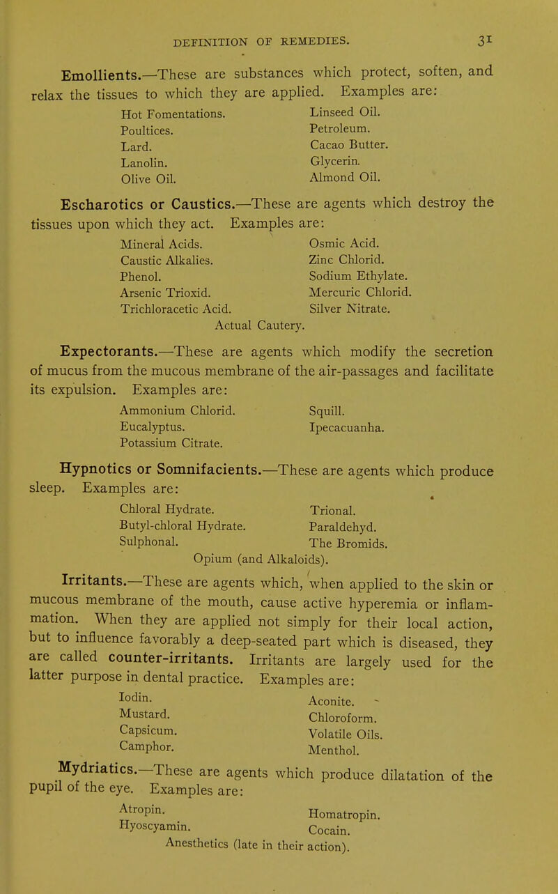 Emollients.—These are substances which protect, soften, and relax the tissues to which they are applied. Examples are: Hot Fomentations. Linseed Oil. Poultices. Petroleum. Lard. Cacao Butter. Lanolin. Glycerin. Olive Oil. Almond Oil. Escharotics or Caustics.—These are agents which destroy the tissues upon which they act. Examples are: Mineral Acids. Osmic Acid. Caustic Alkalies. Zinc Chlorid. Phenol. Sodium Ethylate. Arsenic Trioxid. Mercuric Chlorid. Trichloracetic Acid. Silver Nitrate. Actual Cautery. Expectorants.—These are agents which modify the secretion of mucus from the mucous membrane of the air-passages and facilitate its expulsion. Examples are: Ammonium Chlorid. Squill. Eucalyptus. Ipecacuanha. Potassium Citrate. Hypnotics or Somnifacients.—These are agents which produce sleep. Examples are: Chloral Hydrate. Trional. Butyl-chloral Hydrate. Paraldehyd. Sulphonal. The Bromids. Opium (and Alkaloids). Irritants.—These are agents which, When applied to the skin or mucous membrane of the mouth, cause active hyperemia or inflam- mation. When they are applied not simply for their local action, but to influence favorably a deep-seated part which is diseased, they are called counter-irritants. Irritants are largely used for the latter purpose in dental practice. Examples are: Iodin- Aconite. - Mustard. Chloroform. Capsicum. Volatile Oils. Camphor. Menthol. Mydriatics.—These are agents which produce dilatation of the pupil of the eye. Examples are: Atr°Pin- Homatropin. Hyoscyamin. Cocain_ Anesthetics (late in their action).