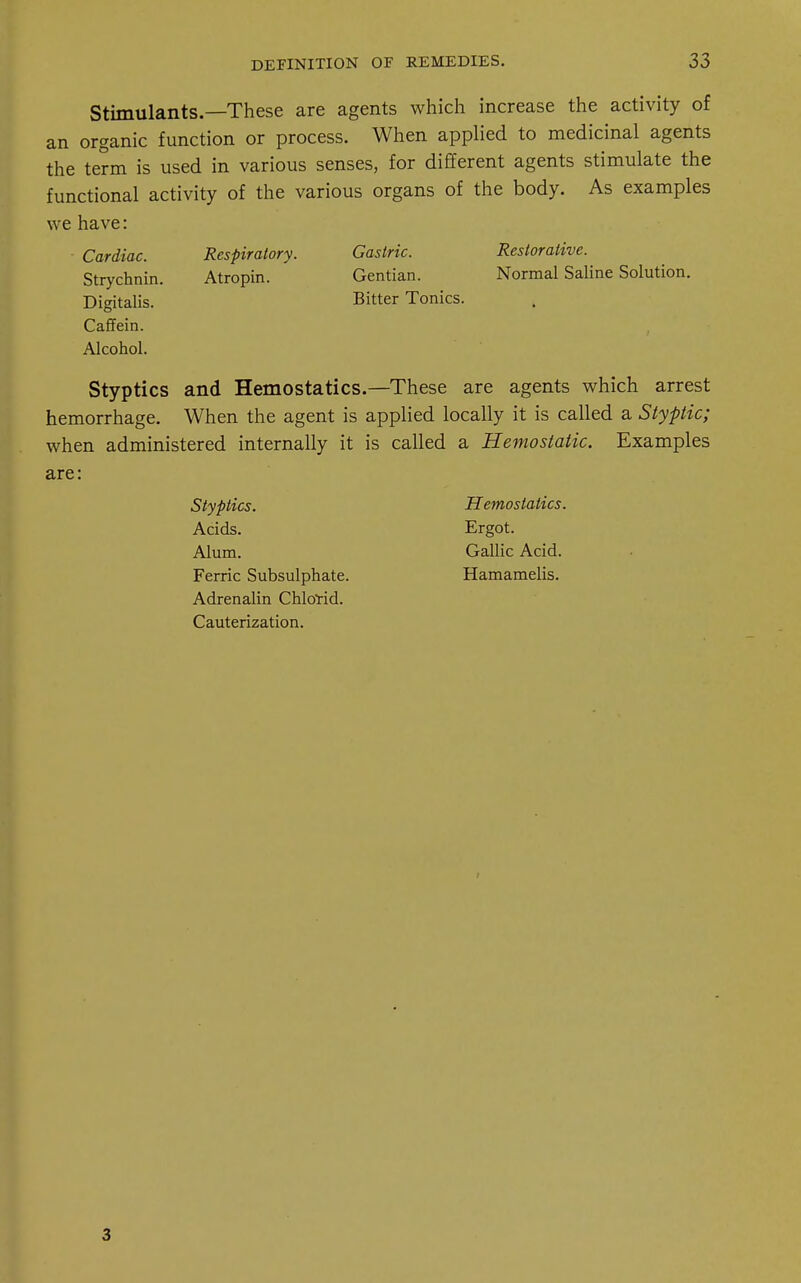 Stimulants.—These are agents which increase the activity of an organic function or process. When applied to medicinal agents the term is used in various senses, for different agents stimulate the functional activity of the various organs of the body. As examples we have: Cardiac. Strychnin. Digitalis. Caffein. Alcohol. Respiratory. Atropin. Gastric. Gentian. Bitter Tonics. Restorative. Normal Saline Solution. Styptics and Hemostatics.—These are agents which arrest hemorrhage. When the agent is applied locally it is called a Styptic; when administered internally it is called a Hemostatic. Examples are: Styptics. Acids. Alum. Ferric Subsulphate. Adrenalin Chlorid. Cauterization. Hemostatics. Ergot. Gallic Acid. Hamamelis. 3