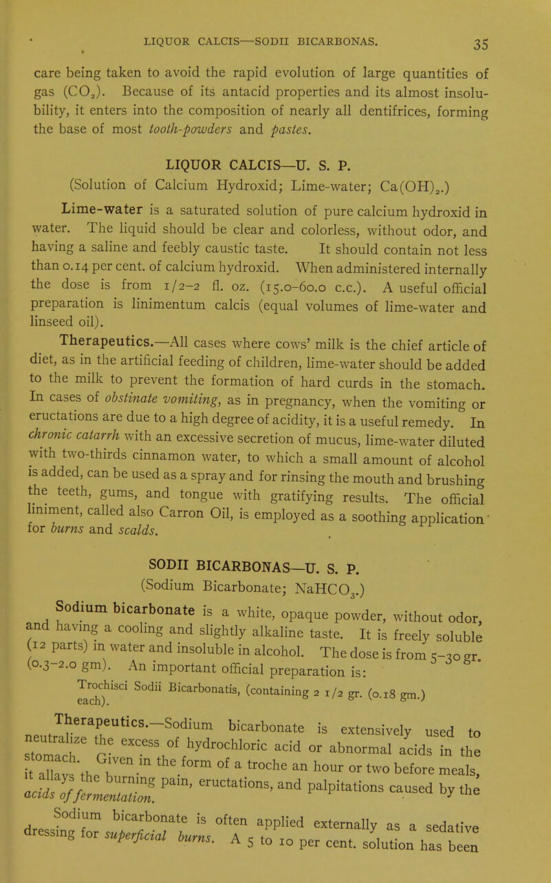 ■ care being taken to avoid the rapid evolution of large quantities of gas (C02). Because of its' antacid properties and its almost insolu- bility, it enters into the composition of nearly all dentifrices, forming the base of most tooth-powders and pastes. LIQUOR CALCIS—U. S. P. (Solution of Calcium Hydroxid; Lime-water; Ca(OH)2.) Lime-water is a saturated solution of pure calcium hydroxid in water. The liquid should be clear and colorless, without odor, and having a saline and feebly caustic taste. It should contain not less than o. 14 per cent, of calcium hydroxid. When administered internally the dose is from 1/2-2 fl. oz. (15.0-60.0 ex.). A useful official preparation is linimentum calcis (equal volumes of lime-water and linseed oil). Therapeutics.—All cases where cows' milk is the chief article of diet, as in the artificial feeding of children, lime-water should be added to the milk to prevent the formation of hard curds in the stomach. In cases of obstinate vomiting, as in pregnancy, when the vomiting or eructations are due to a high degree of acidity, it is a useful remedy. In chronic catarrh with an excessive secretion of mucus, lime-water diluted with two-thirds cinnamon water, to which a small amount of alcohol is added, can be used as a spray and for rinsing the mouth and brushing the teeth, gums, and tongue with gratifying results. The official liniment, called also Carron Oil, is employed as a soothing application for burns and scalds. SODII BICARBONAS—U. S. P. (Sodium Bicarbonate; NaHC03.) Sodium bicarbonate is a white, opaque powder, without odor, and having a cooling and slightly alkaline taste. It is freely soluble 12 parts) m water and insoluble in alcohol. The dose is from 5-,o gr (0.3-2.0 gm). An important official preparation is: Trochisci Sodii Bicarbonatis, (containing 2 l/a gr. (o.l8 ^ T1P11,T!lerarUtiCS,~S0diUm bicarbonate is extensively used to stomal Gi eXCeY^hydr0Chl°ric acid « abnormal acids in Z aZs'the^ m °f ' tr°Che an h°Ur °r tw° before —Is, l^o^ZZpam'eructations'and palpitations caused *y Sodium bicarbonate is often applied externally as a sedative dressing for superficial burns. A 5 to 10 per cent, solution has been