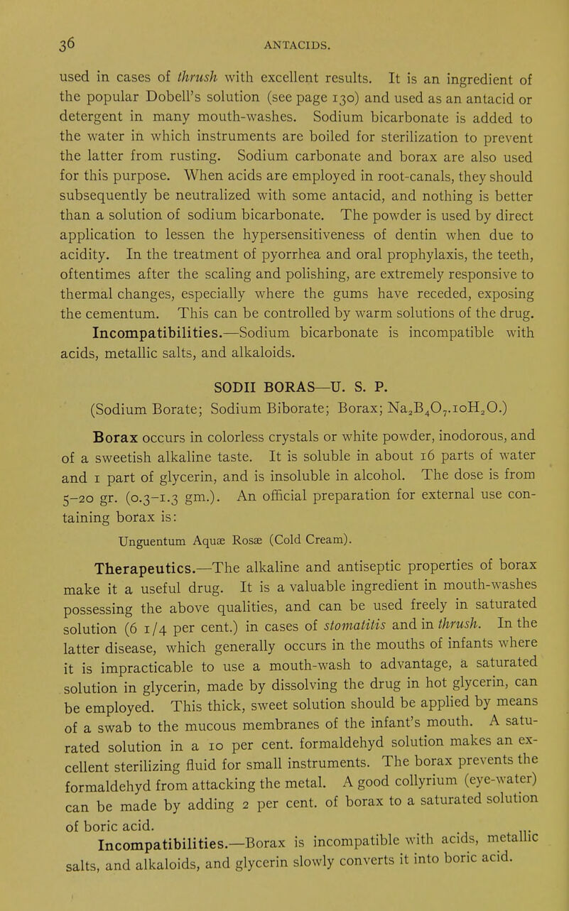 used in cases of thrush with excellent results. It is an ingredient of the popular DobelFs solution (see page 130) and used as an antacid or detergent in many mouth-washes. Sodium bicarbonate is added to the water in which instruments are boiled for sterilization to prevent the latter from rusting. Sodium carbonate and borax are also used for this purpose. When acids are employed in root-canals, they should subsequently be neutralized with some antacid, and nothing is better than a solution of sodium bicarbonate. The powder is used by direct application to lessen the hypersensitiveness of dentin when due to acidity. In the treatment of pyorrhea and oral prophylaxis, the teeth, oftentimes after the scaling and polishing, are extremely responsive to thermal changes, especially where the gums have receded, exposing the cementum. This can be controlled by warm solutions of the drug. Incompatibilities.—Sodium bicarbonate is incompatible with acids, metallic salts, and alkaloids. SODII BORAS—U. S. P. (Sodium Borate; Sodium Biborate; Borax; Na2B407.ioH20.) Borax occurs in colorless crystals or white powder, inodorous, and of a sweetish alkaline taste. It is soluble in about 16 parts of water and 1 part of glycerin, and is insoluble in alcohol. The dose is from 5-20 gr. (0.3-1.3 gm.). An official preparation for external use con- taining borax is: Unguentum Aquae Rosse (Cold Cream). Therapeutics.—The alkaline and antiseptic properties of borax make it a useful drug. It is a valuable ingredient in mouth-washes possessing the above qualities, and can be used freely in saturated solution (6 1 /4 per cent.) in cases of stomatitis and in thrush. In the latter disease, which generally occurs in the mouths of infants where it is impracticable to use a mouth-wash to advantage, a saturated solution in glycerin, made by dissolving the drug in hot glycerin, can be employed. This thick, sweet solution should be applied by means of a swab to the mucous membranes of the infant's mouth. A satu- rated solution in a 10 per cent, formaldehyd solution makes an ex- cellent sterilizing fluid for small instruments. The borax prevents the formaldehyd from attacking the metal. A good collyrium (eye-water) can be made by adding 2 per cent, of borax to a saturated solution of boric acid. Incompatibilities.—Borax is incompatible with acids, metallic salts, and alkaloids, and glycerin slowly converts it into boric acid.