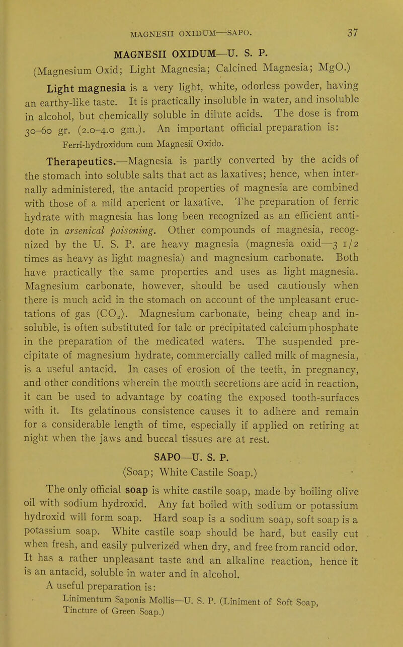 MAGNESII OXIDUM—U. S. P. (Magnesium Oxid; Light Magnesia; Calcined Magnesia; MgO.) Light magnesia is a very light, white, odorless powder, having an earthy-like taste. It is practically insoluble in water, and insoluble in alcohol, but chemically soluble in dilute acids. The dose is from 30-60 gr. (2.0-4.0 gm.). An important official preparation is: Ferri-hydroxidum cum Magnesii Oxido. Therapeutics.—Magnesia is partly converted by the acids of the stomach into soluble salts that act as laxatives; hence, when inter- nally administered, the antacid properties of magnesia are combined with those of a mild aperient or laxative. The preparation of ferric hydrate with magnesia has long been recognized as an efficient anti- dote in arsenical poisoning. Other compounds of magnesia, recog- nized by the U. S. P. are heavy magnesia (magnesia oxid—3 1/2 times as heavy as light magnesia) and magnesium carbonate. Both have practically the same properties and uses as light magnesia. Magnesium carbonate, however, should be used cautiously when there is much acid in the stomach on account of the unpleasant eruc- tations of gas (C02). Magnesium carbonate, being cheap and in- soluble, is often substituted for talc or precipitated calcium phosphate in the preparation of the medicated waters. The suspended pre- cipitate of magnesium hydrate, commercially called milk of magnesia, is a useful antacid. In cases of erosion of the teeth, in pregnancy, and other conditions wherein the mouth secretions are acid in reaction, it can be used to advantage by coating the exposed tooth-surfaces with it. Its gelatinous consistence causes it to adhere and remain for a considerable length of time, especially if applied on retiring at night when the jaws and buccal tissues are at rest. SAPO—U. S. P. (Soap; White Castile Soap.) The only official soap is white castile soap, made by boiling olive oil with sodium hydroxid. Any fat boiled with sodium or potassium hydroxid will form soap. Hard soap is a sodium soap, soft soap is a potassium soap. White castile soap should be hard, but easily cut when fresh, and easily pulverized when dry, and free from rancid odor. It has a rather unpleasant taste and an alkaline reaction, hence it is an antacid, soluble in water and in alcohol. A useful preparation is: Linimentum Saponis Mollis—U. S. P. (Liniment of Soft Soap, Tincture of Green Soap.)