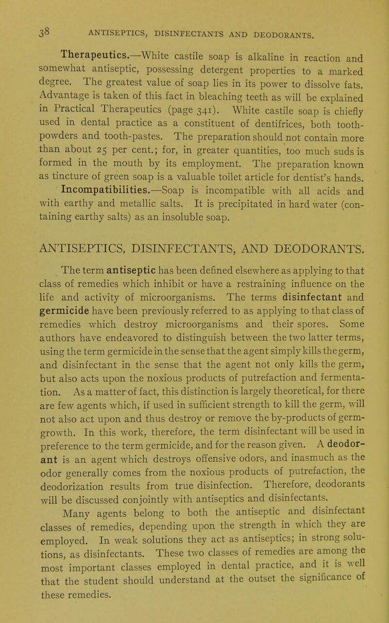 Therapeutics.—White castile soap is alkaline in reaction and somewhat antiseptic, possessing detergent properties to a marked degree. The greatest value of soap lies in its power to dissolve fats. Advantage is taken of this fact in bleaching teeth as will be explained in Practical Therapeutics (page 341). White castile soap is chiefly used in dental practice as a constituent of dentifrices, both tooth- powders and tooth-pastes. The preparation should not contain more than about 25 per cent.; for, in greater quantities, too much suds is formed in the mouth by its employment. The preparation known as tincture of green soap is a valuable toilet article for dentist's hands. Incompatibilities.—Soap is incompatible with all acids and with earthy and metallic salts. It is precipitated in hard water (con- taining earthy salts) as an insoluble soap. ANTISEPTICS, DISINFECTANTS, AND DEODORANTS. The term antiseptic has been defined elsewhere as applying to that class of remedies which inhibit or have a restraining influence on the life and activity of microorganisms. The terms disinfectant and germicide have been previously referred to as applying to that class of remedies which destroy microorganisms and their spores. Some authors have endeavored to distinguish between the two latter terms, using the term germicide in the sense that the agent simply kills the germ, and disinfectant in the sense that the agent not only kills the germ, but also acts upon the noxious products of putrefaction and fermenta- tion. As a matter of fact, this distinction is largely theoretical, for there are few agents which, if used in sufficient strength to kill the germ, will not also act upon and thus destroy or remove the by-products of germ- growth. In this work, therefore, the term disinfectant will be used in preference to the term germicide, and for the reason given. A deodor- ant is an agent which destroys offensive odors, and inasmuch as the odor generally comes from the noxious products of putrefaction, the deodorization results from true disinfection. Therefore, deodorants will be discussed conjointly with antiseptics and disinfectants. Many agents belong to both the antiseptic and disinfectant classes of remedies, depending upon the strength in which they are employed. In weak solutions they act as antiseptics; in strong solu- tions, as disinfectants. These two classes of remedies are among the most important classes employed in dental practice, and it is well that the student should understand at the outset the significance of these remedies.