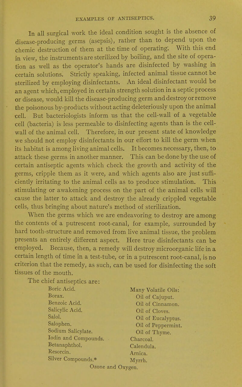 In all surgical work the ideal condition sought is the absence of disease-producing germs (asepsis), rather than to depend upon the chemic destruction of them at the time of operating: With this end in view, the instruments are sterilized by boiling, and the site of opera- tion as well as the operator's hands are disinfected by washing in certain solutions. Strictly speaking, infected animal tissue cannot be sterilized by employing disinfectants. An ideal disinfectant would be an agent which, employed in certain strength solution in a septic process or disease, would kill the disease-producing germ and destroy or remove the poisonous by-products without acting deleteriously upon the animal cell. But bacteriologists inform us that the cell-wall of a vegetable cell (bacteria) is less permeable to disinfecting agents than is the cell- wall of the animal cell. Therefore, in our present state of knowledge we should not employ disinfectants in our effort to kill the germ when its habitat is among living animal cells. It becomes necessary, then, to attack these germs in another manner. This can be done by the use of certain antiseptic agents which check the growth and activity of the germs, cripple them as it were, and which agents also are just suffi- ciently irritating to the animal cells as to produce stimulation. This stimulating or awakening process on the part of the animal cells will cause the latter to attack and destroy the already crippled vegetable cells, thus bringing about nature's method of sterilization. When the germs which we are endeavoring to destroy are among the contents of a putrescent root-canal, for example, surrounded by hard tooth-structure and removed from live animal tissue, the problem presents an entirely different aspect. Here true disinfectants can be employed. Because, then, a remedy will destroy microorganic life in a certain length of time in a test-tube, or in a putrescent root-canal, is no criterion that the remedy, as such, can be used for disinfecting the soft tissues of the mouth. The chief antiseptics are: Boric Acid. Borax. Benzoic Acid. Salicylic Acid. Salol. Many Volatile Oils: Oil of Cajuput. Oil of Eucalyptus. Oil of Peppermint. Oil of Thyme. Oil of Cinnamon. Oil of Cloves. Salophen. Sodium Salicylate. Iodin and Compounds. Betanaphthol. Resorcin. Silver Compounds* Charcoal. Calendula. Arnica. Myrrh. Ozone and Oxygen.