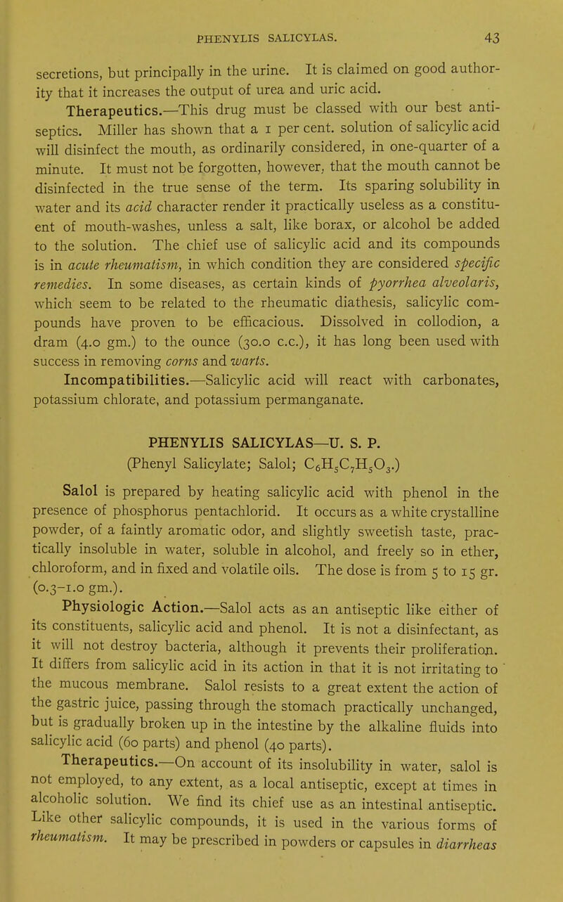 secretions, but principally in the urine. It is claimed on good author- ity that it increases the output of urea and uric acid. Therapeutics.—This drug must be classed with our best anti- septics. Miller has shown that a i per cent, solution of salicylic acid will disinfect the mouth, as ordinarily considered, in one-quarter of a minute. It must not be forgotten, however, that the mouth cannot be disinfected in the true sense of the term. Its sparing solubility in water and its acid character render it practically useless as a constitu- ent of mouth-washes, unless a salt, like borax, or alcohol be added to the solution. The chief use of salicylic acid and its compounds is in acute rheumatism, in which condition they are considered specific remedies. In some diseases, as certain kinds of pyorrhea alveolaris, which seem to be related to the rheumatic diathesis, salicylic com- pounds have proven to be efficacious. Dissolved in collodion, a dram (4.0 gm.) to the ounce (30.0 c.c), it has long been used with success in removing corns and warts. Incompatibilities.—Salicylic acid will react with carbonates, potassium chlorate, and potassium permanganate. PHENYLIS SALICYLAS—U. S. P. (Phenyl Salicylate; Salol; C6HsC7Hs03.) Salol is prepared by heating salicylic acid with phenol in the presence of phosphorus pentachlorid. It occurs as a white crystalline powder, of a faintly aromatic odor, and slightly sweetish taste, prac- tically insoluble in water, soluble in alcohol, and freely so in ether, chloroform, and in fixed and volatile oils. The dose is from 5 to 15 gr. (0.3-1.0 gm.). Physiologic Action.—Salol acts as an antiseptic like either of its constituents, salicylic acid and phenol. It is not a disinfectant, as it will not destroy bacteria, although it prevents their proliferation. It differs from salicylic acid in its action in that it is not irritating to ' the mucous membrane. Salol resists to a great extent the action of the gastric juice, passing through the stomach practically unchanged, but is gradually broken up in the intestine by the alkaline fluids into salicylic acid (60 parts) and phenol (40 parts). Therapeutics.—On account of its insolubility in water, salol is not employed, to any extent, as a local antiseptic, except at times in alcoholic solution. We find its chief use as an intestinal antiseptic. Like other salicylic compounds, it is used in the various forms of rheumatism. It may be prescribed in powders or capsules in diarrheas