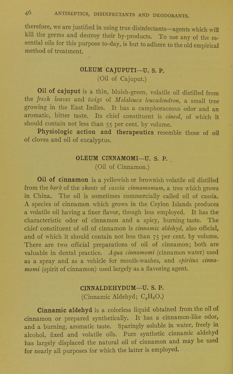 therefore, we are justified in using true disinfectants—agents which will kill the germs and destroy their by-products. To use any of the es- sential oils for this purpose to-day, is but to adhere to the old empirical method of treatment. OLEUM CAJUPUTI—U. S. P. (Oil of Cajuput.) Oil of cajuput is a thin, bluish-green, volatile oil distilled from the fresh leaves and twigs of Melaleuca leucadendron, a small tree growing in the East Indies. It has a camphoraceous odor and an aromatic, bitter taste. Its chief constituent is cineol, of which it should contain not less than 55 per cent, by volume. Physiologic action and therapeutics resemble those of oil of cloves and oil of eucalyptus. OLEUM CINNAMOMI—U. S. P. (Oil of Cinnamon.) Oil of cinnamon is a yellowish or brownish volatile oil distilled from the bark of the shoots of cassia cinnamomum, a tree which grows in China. The oil is sometimes commercially called oil of cassia. A species of cinnamon which grows in the Ceylon Islands produces a volatile oil having a finer flavor, though less employed. It has the characteristic odor of cinnamon and a spicy, burning taste. The chief constituent of oil of cinnamon is cinnamic aldehyd, also official, and of which it should contain not less than 75 per cent, by volume. There are two official preparations of oil of cinnamon; both are valuable in dental practice. Aqua cinnamomi (cinnamon water) used as a spray and as a vehicle for mouth-washes, and spiritus cinna- momi (spirit of cinnamon) used largely as a flavoring agent. CINNALDEHYDUM—U. S. P. (Cinnamic Aldehyd; C9H80.) Cinnamic aldehyd is a colorless liquid obtained from the oil of cinnamon or prepared synthetically. It has a cinnamon-like odor, and a burning, aromatic taste. Sparingly soluble in water, freely in alcohol, fixed and volatile oils. Pure synthetic cinnamic aldehyd has largely displaced the natural oil of cinnamon and may be used for nearly all purposes for which the latter is employed.