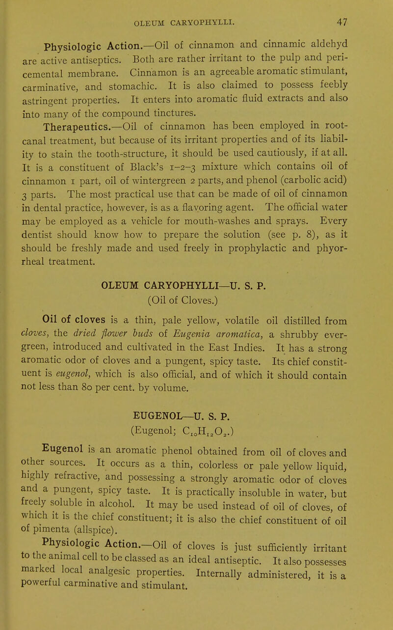 Physiologic Action.—Oil of cinnamon and cinnamic aldehyd are active antiseptics. Both are rather irritant to the pulp and peri- cemental membrane. Cinnamon is an agreeable aromatic stimulant, carminative, and stomachic. It is also claimed to possess feebly astringent properties. It enters into aromatic fluid extracts and also into many of the compound tinctures. Therapeutics.—Oil of cinnamon has been employed in root- canal treatment, but because of its irritant properties and of its liabil- ity to stain the tooth-structure, it should be used cautiously, if at all. It is a constituent of Black's 1-2-3 mixture which contains oil of cinnamon 1 part, oil of wintergreen 2 parts, and phenol (carbolic acid) 3 parts. The most practical use that can be made of oil of cinnamon in dental practice, however, is as a flavoring agent. The official water may be employed as a vehicle for mouth-washes and sprays. Every dentist should know how to prepare the solution (see p. 8), as it should be freshly made and used freely in prophylactic and phyor- rheal treatment. OLEUM CARYOPHYLLI—U. S. P. (Oil of Cloves.) Oil of cloves is a thin, pale yellow, volatile oil distilled from cloves, the dried flower buds of Eugenia aromatica, a shrubby ever- green, introduced and cultivated in the East Indies. It has a strong aromatic odor of cloves and a pungent, spicy taste. Its chief constit- uent is eugenol, which is also official, and of which it should contain not less than 80 per cent, by volume. EUGENOL—U. S. P. (Eugenol; CIOHI202.) Eugenol is an aromatic phenol obtained from oil of cloves and other sources. It occurs as a thin, colorless or pale yellow liquid, highly refractive, and possessing a strongly aromatic odor of cloves and a pungent, spicy taste. It is practically insoluble in water, but freely soluble in alcohol. It may be used instead of oil of cloves, of which it is the chief constituent; it is also the chief constituent of oil of pimenta (allspice). Physiologic Action.-Oil of cloves is just sufficiently irritant to the animal cell to be classed as an ideal antiseptic. It also possesses marked local analgesic properties. Internally administered, it is a powerful carminative and stimulant.