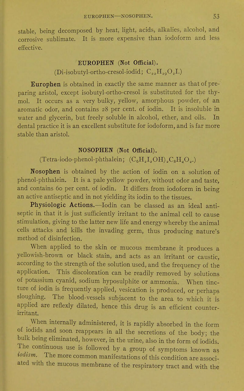 stable, being decomposed by heat, light, acids, alkalies, alcohol, and corrosive sublimate. It is more expensive than iodoform and less effective. EUROPHEN (Not Official). (Di-isobutyl-ortho-cresol-iodid; C22H2g02I.) Europhen is obtained in exactly the same manner as that of pre- paring aristol, except isobutyl-ortho-cresol is substituted for the thy- mol. It occurs as a very bulky, yellow, amorphous powder, of an aromatic odor, and contains 28 per cent, of iodin. It is insoluble in water and glycerin, but freely soluble in alcohol, ether, and oils. In dental practice it is an excellent substitute for iodoform, and is far more stable than aristol. NOSOPHEN (Not Official). (Tetra-iodo-phenol-phthalein; (C6H2I2OH)2C8H402.) Nosophen is obtained by the action of iodin on a solution of phenol-phthalein. It is a pale yellow powder, without odor and taste, and contains 60 per cent, of iodin. It differs from iodoform in being an active antiseptic and in not yielding its iodin to the tissues. Physiologic Actions.—Iodin can be classed as an ideal anti- septic in that it is just sufficiently irritant to the animal cell to cause stimulation, giving to the latter new life and energy whereby the animal cells attacks and kills the invading germ, thus producing nature's method of disinfection. When applied to the skin or mucous membrane it produces a yellowish-brown or black stain, and acts as an irritant or caustic, according to the strength of the solution used, and the frequency of the application. This discoloration can be readily removed by solutions of potassium cyanid, sodium hyposulphite or ammonia. When tinc- ture of iodin is frequently applied, vesication is produced, or perhaps sloughing. The blood-vessels subjacent to the area to which it is applied are reflexly dilated, hence this drug is an efficient counter- irritant. ^ When internally administered, it is rapidly absorbed in the form of iodids and soon reappears in all the secretions of the body; the bulk being eliminated, however, in the urine, also in the form of iodids. The continuous use is followed by a group of symptoms known as todism.^ The more common manifestations of this condition are associ- ated with the mucous membrane of the respiratory tract and with the