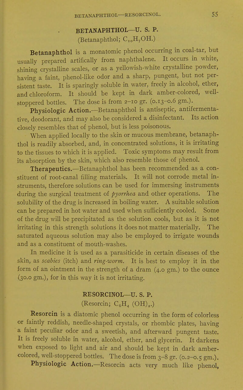 BETANAPHTHOL—U. S. P. (Betanaphthol; CIOH7OH.) Betanaphthol is a monatomic phenol occurring in coal-tar, but usually prepared artifically from naphthalene. It occurs in white, shining crystalline scales, or as a yellowish-white crystalline powder, having a faint, phenol-like odor and a sharp, pungent, but not per- sistent taste. It is sparingly soluble in water, freely in alcohol, ether, and chloroform. It should be kept in dark amber-colored, well- stoppered bottles. The dose is from 2-10 gr. (0.13-0.6 gm.). Physiologic Action.—Betanaphthol is antiseptic, antifermenta- tive, deodorant, and may also be considered a disinfectant. Its action closely resembles that of phenol, but is less poisonous. When applied locally to the skin or mucous membrane, betanaph- thol is readily absorbed, and, in concentrated solutions, it is irritating to the tissues to which it is applied. Toxic symptoms may result from its absorption by the skin, which also resemble those of phenol. Therapeutics.—Betanaphthol has been recommended as a con- stituent of root-canal filling materials. It will not corrode metal in- struments, therefore solutions can be used for immersing instruments during the surgical treatment of pyorrhea and other operations. The solubility of the drug is increased in boiling water. A suitable solution can be prepared in hot water and used when sufficiently cooled. Some of the drug will be precipitated as the solution cools, but as it is not irritating in this strength solutions it does not matter materially. The saturated aqueous solution may also be employed to irrigate wounds and as a constituent of mouth-washes. In medicine it is used as a parasiticide in certain diseases of the skin, as scabies (itch) and ring-worm. It is best to employ it in the form of an ointment in the strength of a dram (4.0 gm.) to the ounce (30.0 gm.), for in this way it is not irritating. RESORCINOL—U. S. P. (Resorcin; C6H4 (0H)2.) Resorcin is a diatomic phenol occurring in the form of colorless or faintly reddish, needle-shaped crystals, or rhombic plates, having a faint peculiar odor and a sweetish, and afterward pungent taste. It is freely soluble in water, alcohol, ether, and glycerin. It darkens when exposed to light and air and should be kept in dark amber- colored, well-stoppered bottles. The dose is from 3-8 gr. (0.2-0.5 gm.). Physiologic Action.—Resorcin acts very much like phenol,