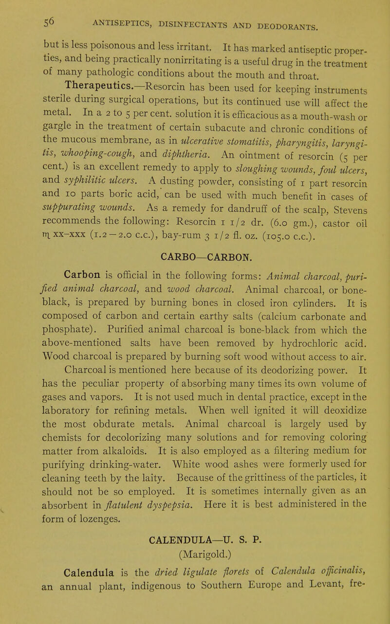 but is less poisonous and less irritant. It has marked antiseptic proper- ties, and being practically nonirritating is a useful drug in the treatment of many pathologic conditions about the mouth and throat. Therapeutics.—Resorcin has been used for keeping instruments sterile during surgical operations, but its continued use will affect the metal. In a 2 to 5 per cent, solution it is efficacious as a mouth-wash or gargle in the treatment of certain subacute and chronic conditions of the mucous membrane, as in ulcerative stomatitis, pharyngitis, laryngi- tis, whooping-cough, and diphtheria. An ointment of resorcin (5 per cent.) is an excellent remedy to apply to sloughing wounds, foul ulcers, and syphilitic ulcers. A dusting powder, consisting of 1 part resorcin and 10 parts boric acid, can be used with much benefit in cases of suppurating wounds. As a remedy for dandruff of the scalp, Stevens recommends the following: Resorcin 1 1/2 dr. (6.0 gm.), castor oil n^xx-xxx (1.2 — 2.0 c.c), bay-rum 3 1/2 fl. oz. (105.0 ex.). CARBO—CARBON. Carbon is official in the following forms: Animal charcoal, puri- fied animal charcoal, and wood charcoal. Animal charcoal, or bone- black, is prepared by burning bones in closed iron cylinders. It is composed of carbon and certain earthy salts (calcium carbonate and phosphate). Purified animal charcoal is bone-black from which the above-mentioned salts have been removed by hydrochloric acid. Wood charcoal is prepared by burning soft wood without access to air. Charcoal is mentioned here because of its deodorizing power. It has the peculiar property of absorbing many times its own volume of gases and vapors. It is not used much in dental practice, except in the laboratory for refining metals. When well ignited it will deoxidize the most obdurate metals. Animal charcoal is largely used by chemists for decolorizing many solutions and for removing coloring matter from alkaloids. It is also employed as a filtering medium for purifying drinking-water. White wood ashes were formerly used for cleaning teeth by the laity. Because of the grittiness of the particles, it should not be so employed. It is sometimes internally given as an absorbent in flatulent dyspepsia. Here it is best administered in the form of lozenges. CALENDULA—U. S. P. (Marigold.) Calendula is the dried ligulate florets of Calendula officinalis, an annual plant, indigenous to Southern Europe and Levant, fre-