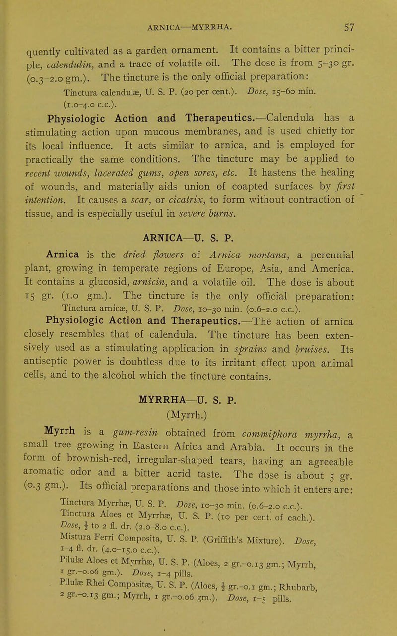 quently cultivated as a garden ornament. It contains a bitter princi- ple, calendulin, and a trace of volatile oil. The dose is from 5-30 gr. (0.3-2.0 gm.). The tincture is the only official preparation: Tinctura calendula;, U. S. P. (20 per cent.). Dose, 15-60 min. (1.0-4.0 c.c.). Physiologic Action and Therapeutics.—Calendula has a stimulating action upon mucous membranes, and is used chiefly for its local influence. It acts similar to arnica, and is employed for practically the same conditions. The tincture may be applied to recent wounds, lacerated gums, open sores, etc. It hastens the healing of wounds, and materially aids union of coapted surfaces by first intention. It causes a scar, or cicatrix, to form without contraction of tissue, and is especially useful in severe burns. ARNICA—U. S. P. Arnica is the dried flowers of Arnica montana, a perennial plant, growing in temperate regions of Europe, Asia, and America. It contains a glucosid, arnicin, and a volatile oil. The dose is about 15 gr. (1.0 gm.). The tincture is the only official preparation: Tinctura arnica;, U. S. P. Dose, 10-30 min. (0.6-2.0 c.c). Physiologic Action and Therapeutics.—The action of arnica closely resembles that of calendula. The tincture has been exten- sively used as a stimulating application in sprains and bruises. Its antiseptic power is doubtless due to its irritant effect upon animal cells, and to the alcohol which the tincture contains. MYRRHA—U. S. P. (Myrrh.) Myrrh is a gum-resin obtained from commiphora myrrha, sl small tree growing in Eastern Africa and Arabia. It occurs in the form of brownish-red, irregular-shaped tears, having an agreeable aromatic odor and a bitter acrid taste. The dose is about 5 gr. (0.3 gm.). Its official preparations and those into which it enters are: Tinctura Myrrhae, U. S. P. Dose, 10-30 min. (0.6-2.0 c.c). Tinctura Aloes et Myrrhae, U. S. P. (10 per cent of each.). Dose, \ to 2 fl. dr. (2.0-8.0 c.c). Mistura Ferri Composita, U. S. P. (Griffith's Mixture). Dose, 1-4 fl. dr. (4.0-15.0 c.c). Piluke Aloes et Myrrhae, U. S. P. (Aloes, 2 gr.-0.13 gm.; Myrrh, 1 gr.-0.06 gm.). Dose, 1-4 pills. Pilulae Rhei Compositse, U. S. P. (Aloes, i gr.-o.r gm.; Rhubarb, 2 gr.-0.13 gm.; Myrrh, 1 gr.-0.06 gm.). Dose, 1-5 pills.