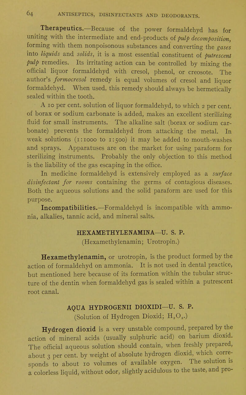 Therapeutics.—Because of the power formaldehyd has for uniting with the intermediate and end-products of pulp decomposition, forming with them nonpoisonous substances and converting the gases into liquids and solids, it is a most essential constituent of putrescent pulp remedies. Its irritating action can be controlled by mixing the official liquor formaldehyd with cresol, phenol, or creosote. The author's formocresol remedy is equal volumes of cresol and liquor formaldehyd. When used, this remedy should always be hermetically sealed within the tooth. A 10 per cent, solution of liquor formaldehyd, to which 2 per cent, of borax or sodium carbonate is added, makes an excellent sterilizing fluid for small instruments. The alkaline salt (borax or sodium car- bonate) prevents the formaldehyd from attacking the metal. In weak solutions (1:1000 to 1:500) it may be added to mouth-washes and sprays. Apparatuses are on the market for using paraform for sterilizing instruments. Probably the only objection to this method is the liability of the gas escaping in the office. In medicine formaldehyd is extensively employed as a surface disinfectant for rooms containing the germs of contagious diseases. Both the aqueous solutions and the solid paraform are used for this purpose. Incompatibilities.—Formaldehyd is incompatible with ammo- nia, alkalies, tannic acid, and mineral salts. HEXAMETHYLENAMINA—U. S. P. (Hexamethylenamin; Urotropin.) Hexamethylenamin, or urotropin, is the product formed by the action of formaldehyd on ammonia. It is not used in dental practice, but mentioned here because of its formation within the tubular struc- ture of the dentin when formaldehyd gas is sealed within a putrescent root canal. AQUA HYDROGENII DIOXIDI—U. S. P. (Solution of Hydrogen Dioxid; H202.) Hydrogen dioxid is a very unstable compound, prepared by the action of mineral acids (usually sulphuric acid) on barium dioxid. The official aqueous solution should contain, when freshly prepared, about 3 per cent, by weight of absolute hydrogen dioxid, which corre- sponds to about 10 volumes of available oxygen. The solution is a colorless liquid, without odor, slightly acidulous to the taste, and pro-