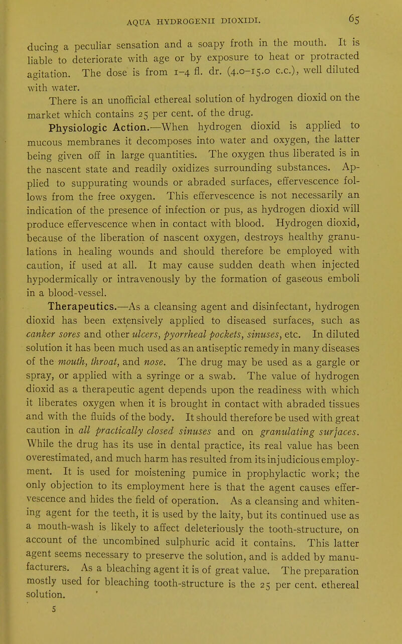 AQUA HYDROGENII DIOXIDI. ducing a peculiar sensation and a soapy froth in the mouth. It is liable to deteriorate with age or by exposure to heat or protracted agitation. The dose is from 1-4 fl. dr. (4.0-15.0 ex.), well diluted with water. There is an unofficial ethereal solution of hydrogen dioxid on the market which contains 25 per cent, of the drug. Physiologic Action.—When hydrogen dioxid is applied to mucous membranes it decomposes into water and oxygen, the latter being given off in large quantities. The oxygen thus liberated is in the nascent state and readily oxidizes surrounding substances. Ap- plied to suppurating wounds or abraded surfaces, effervescence fol- lows from the free oxygen. This effervescence is not necessarily an indication of the presence of infection or pus, as hydrogen dioxid will produce effervescence when in contact with blood. Hydrogen dioxid, because of the liberation of nascent oxygen, destroys healthy granu- lations in healing wounds and should therefore be employed with caution, if used at all. It may cause sudden death when injected hypodermically or intravenously by the formation of gaseous emboli in a blood-vessel. Therapeutics.—As a cleansing agent and disinfectant, hydrogen dioxid has been extensively applied to diseased surfaces, such as canker sores and other ulcers, pyorrheal pockets, sinuses, etc. In diluted solution it has been much used as an antiseptic remedy in many diseases of the mouth, throat, and nose. The drug may be used as a gargle or spray, or applied with a syringe or a swab. The value of hydrogen dioxid as a therapeutic agent depends upon the readiness with which it liberates oxygen when it is brought in contact with abraded tissues and with the fluids of the body. It should therefore be used with great caution in all practically closed sinuses and on granulating surfaces. While the drug has its use in dental practice, its real value has been overestimated, and much harm has resulted from its injudicious employ- ment. It is used for moistening pumice in prophylactic work; the only objection to its employment here is that the agent causes effer- vescence and hides the field of operation. As a cleansing and whiten- ing agent for the teeth, it is used by the laity, but its continued use as a mouth-wash is likely to affect deleteriously the tooth-structure, on account of the uncombined sulphuric acid it contains. This latter agent seems necessary to preserve the solution, and is added by manu- facturers. As a bleaching agent it is of great value. The preparation mostly used for bleaching tooth-structure is the 25 per cent, ethereal solution. 5