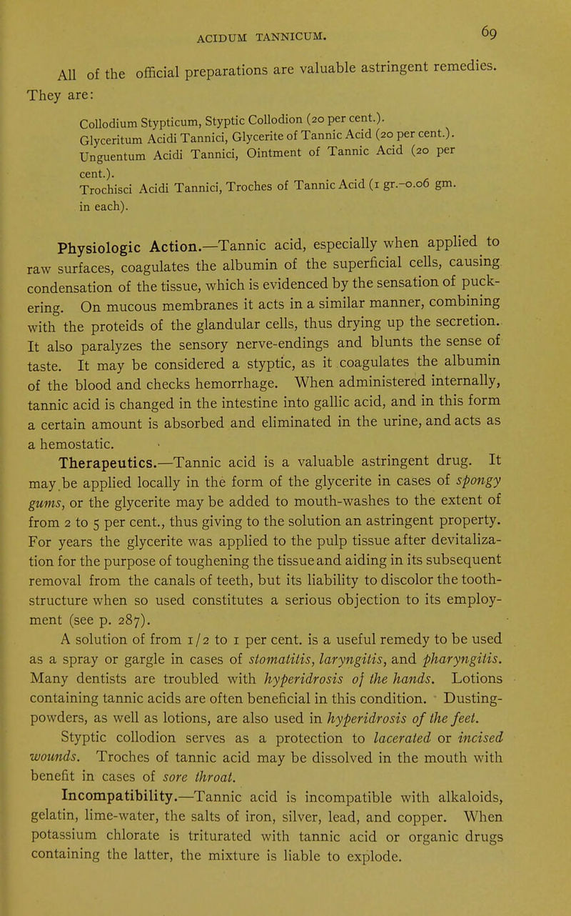 ACIDUM TANNICUM. All of the official preparations are valuable astringent remedies. They are: Collodium Stypticum, Styptic Collodion (20 per cent.). Glyceritum Acidi Tannici, Glycerite of Tannic Acid (20 per cent.). Unguentum Acidi Tannici, Ointment of Tannic Acid (20 per cent.). Trochisci Acidi Tannici, Troches of Tannic Acid (1 gr.-0.06 gm. in each). Physiologic Action.—Tannic acid, especially when applied to raw surfaces, coagulates the albumin of the superficial cells, causing condensation of the tissue, which is evidenced by the sensation of puck- ering. On mucous membranes it acts in a similar manner, combining with the proteids of the glandular cells, thus drying up the secretion. It also paralyzes the sensory nerve-endings and blunts the sense of taste. It may be considered a styptic, as it coagulates the albumin of the blood and checks hemorrhage. When administered internally, tannic acid is changed in the intestine into gallic acid, and in this form a certain amount is absorbed and eliminated in the urine, and acts as a hemostatic. Therapeutics.—Tannic acid is a valuable astringent drug. It may be applied locally in the form of the glycerite in cases of spongy gums, or the glycerite may be added to mouth-washes to the extent of from 2 to 5 per cent., thus giving to the solution an astringent property. For years the glycerite was applied to the pulp tissue after devitaliza- tion for the purpose of toughening the tissue and aiding in its subsequent removal from the canals of teeth, but its liability to discolor the tooth- structure when so used constitutes a serious objection to its employ- ment (see p. 287). A solution of from 1 / 2 to 1 per cent, is a useful remedy to be used as a spray or gargle in cases of stomatitis, laryngitis, and pharyngitis. Many dentists are troubled with hyperidrosis of the hands. Lotions containing tannic acids are often beneficial in this condition. Dusting- powders, as well as lotions, are also used in hyperidrosis of the feet. Styptic collodion serves as a protection to lacerated or incised wounds. Troches of tannic acid may be dissolved in the mouth with benefit in cases of sore throat. Incompatibility.—Tannic acid is incompatible with alkaloids, gelatin, lime-water, the salts of iron, silver, lead, and copper. When potassium chlorate is triturated with tannic acid or organic drugs containing the latter, the mixture is liable to explode.