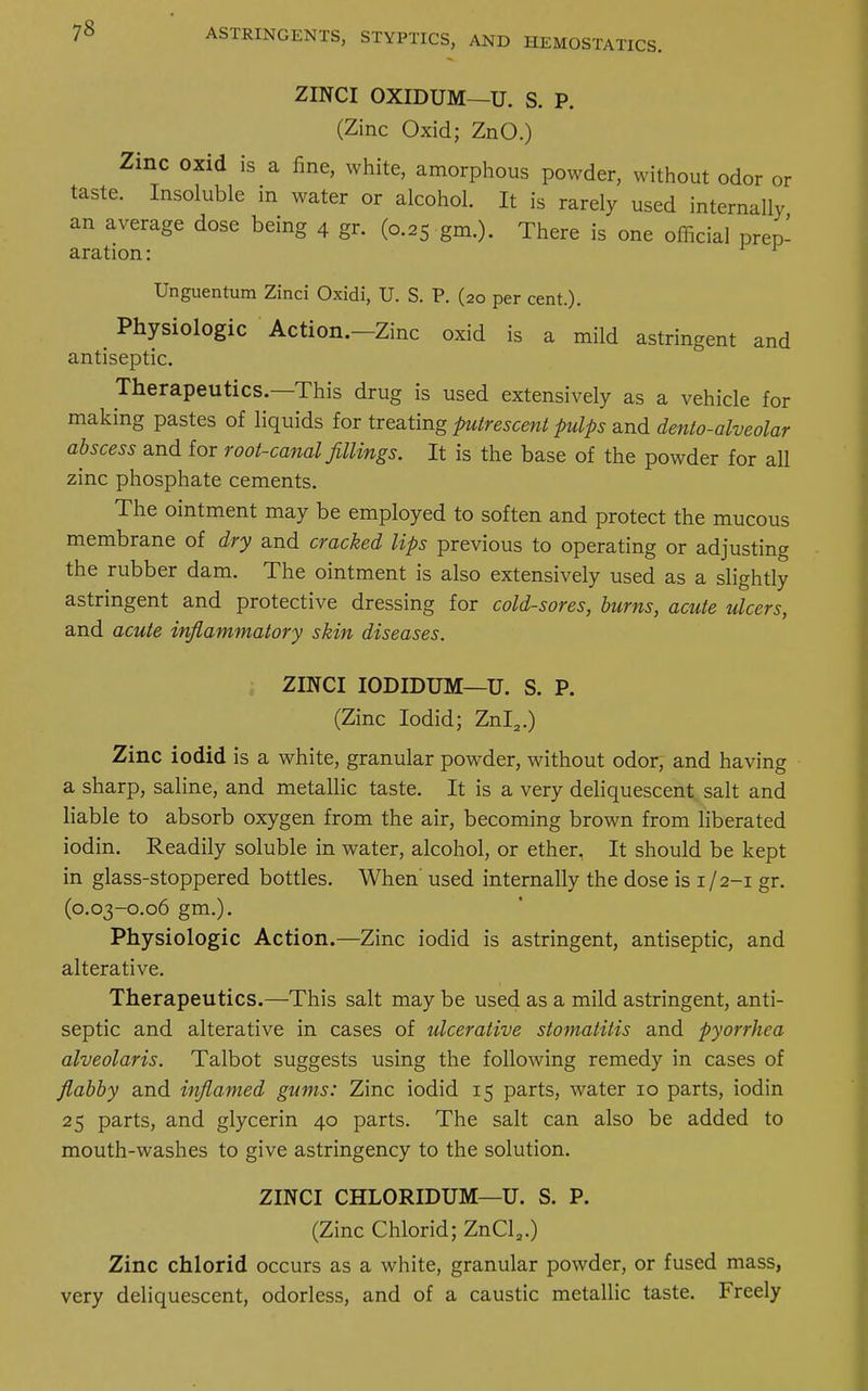 ZINCI OXIDUM—U. S. P. (Zinc Oxid; ZnO.) Zinc oxid is a fine, white, amorphous powder, without odor or taste. Insoluble in water or alcohol. It is rarely used internally an average dose being 4 gr. (0.25 gm.). There is one official prep- aration : ^ Unguentum Zinci Oxidi, U. S. P. (20 per cent.). Physiologic Action.—Zinc oxid is a mild astringent and antiseptic. Therapeutics.—This drug is used extensively as a vehicle for making pastes of liquids for treating putrescent pulps and dento-alveolar abscess and for root-canal fillings. It is the base of the powder for all zinc phosphate cements. The ointment may be employed to soften and protect the mucous membrane of dry and cracked lips previous to operating or adjusting the rubber dam. The ointment is also extensively used as a slightly astringent and protective dressing for cold-sores, burns, acute ulcers, and acute inflammatory skin diseases. ZINCI IODIDUM—U. S. P. (Zinc Iodid; Znl2.) Zinc iodid is a white, granular powder, without odor, and having a sharp, saline, and metallic taste. It is a very deliquescent salt and liable to absorb oxygen from the air, becoming brown from liberated iodin. Readily soluble in water, alcohol, or ether. It should be kept in glass-stoppered bottles. When' used internally the dose is 1/2-1 gr. (0.03-0.06 gm.). Physiologic Action.—Zinc iodid is astringent, antiseptic, and alterative. Therapeutics.—This salt may be used as a mild astringent, anti- septic and alterative in cases of ulcerative stomatitis and pyorrhea alveolaris. Talbot suggests using the following remedy in cases of flabby and inflamed gums: Zinc iodid 15 parts, water 10 parts, iodin 25 parts, and glycerin 40 parts. The salt can also be added to mouth-washes to give astringency to the solution. ZINCI CHLORIDUM—U. S. P. (Zinc Chlorid; ZnCl2.) Zinc chlorid occurs as a white, granular powder, or fused mass, very deliquescent, odorless, and of a caustic metallic taste. Freely