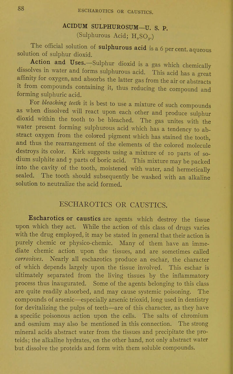 ESCHAROTICS OR CAUSTICS. ACIDUM SULPHUROSUM—U. S. P. (Sulphurous Acid; H2S03.) The official solution of sulphurous acid is a 6 per cent, aqueous solution of sulphur dioxid. Action and Uses-Sulphur dioxid is a gas which chemically dissolves m water and forms sulphurous acid. This acid has a great affinity for oxygen, and absorbs the latter gas from the air or abstracts it from compounds containing it, thus reducing the compound and forming sulphuric acid. For bleaching teeth it is best to use a mixture of such compounds as when dissolved will react upon each other and produce sulphur dioxid within the tooth to be bleached. The gas unites with the water present forming sulphurous acid which has a tendency to ab- stract oxygen from the colored pigment which has stained the tooth, and thus the rearrangement of the elements of the colored molecule destroys its color. Kirk suggests using a mixture of 10 parts of so- dium sulphite and 7 parts of boric acid. This mixture may be packed into the cavity of the tooth, moistened with water, and hermetically sealed. The tooth should subsequently be washed with an alkaline solution to neutralize the acid formed. ESCHAROTICS OR CAUSTICS. Escharotics or caustics are agents which destroy the tissue upon which they act. While the action of this class of drugs varies with the drug employed, it may be stated in general that their action is purely chemic or physico-chemic. Many of them have an imme- diate chemic action upon the tissues, and are sometimes called corrosives. Nearly all escharotics produce an eschar, the character of which depends largely upon the tissue involved. This eschar is ultimately separated from the living tissues by the inflammatory process thus inaugurated. Some of the agents belonging to this class are quite readily absorbed, and may cause systemic poisoning. The compounds of arsenic—especially arsenic trioxid, long used in dentistry for devitalizing the pulps of teeth—are of this character, as they have a specific poisonous action upon the cells. The salts of chromium and osmium may also be mentioned in this connection. The strong mineral acids abstract water from the tissues and precipitate the pro- teids; the alkaline hydrates, on the other hand, not only abstract water but dissolve the proteids and form with them soluble compounds.