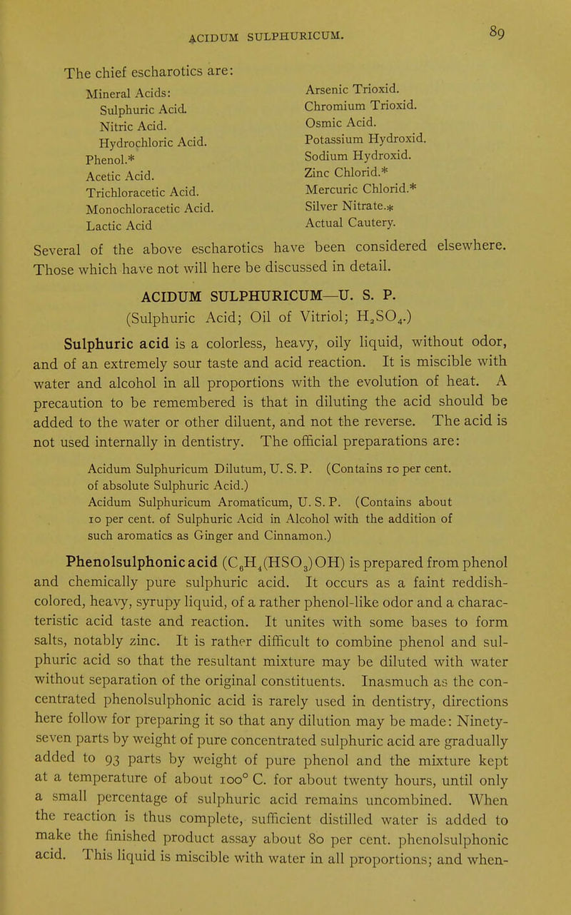 The chief escharotics are: Mineral Acids: Arsenic Trioxid. Sulphuric Acid Chromium Trioxid. Nitric Acid. Osmic Acid. Hydrochloric Acid. Potassium Hydroxid. Phenol.* Sodium Hydroxid. Acetic Acid. Zinc Chlorid.* Trichloracetic Acid. Mercuric Chlorid* Monochloracetic Acid. Silver Nitrate.* Lactic Acid Actual Cautery. Several of the above escharotics have been considered elsewhere. Those which have not will here be discussed in detail. ACIDUM SULPHURICUM—U. S. P. (Sulphuric Acid; Oil of Vitriol; H2S04.) Sulphuric acid is a colorless, heavy, oily liquid, without odor, and of an extremely sour taste and acid reaction. It is miscible with water and alcohol in all proportions with the evolution of heat. A precaution to be remembered is that in diluting the acid should be added to the water or other diluent, and not the reverse. The acid is not used internally in dentistry. The official preparations are: Acidum Sulphuricum Dilutum, U. S. P. (Contains 10 per cent, of absolute Sulphuric Acid.) Acidum Sulphuricum Aromaticum, U. S. P. (Contains about 10 per cent, of Sulphuric Acid in Alcohol with the addition of such aromatics as Ginger and Cinnamon.) Phenolsulphonicacid (C6H4(HS03)OH) is prepared from phenol and chemically pure sulphuric acid. It occurs as a faint reddish- colored, heavy, syrupy liquid, of a rather phenol-like odor and a charac- teristic acid taste and reaction. It unites with some bases to form salts, notably zinc. It is rather difficult to combine phenol and sul- phuric acid so that the resultant mixture may be diluted with water without separation of the original constituents. Inasmuch as the con- centrated phenolsulphonic acid is rarely used in dentistry, directions here follow for preparing it so that any dilution may be made: Ninety- seven parts by weight of pure concentrated sulphuric acid are gradually added to 93 parts by weight of pure phenol and the mixture kept at a temperature of about ioo° C. for about twenty hours, until only a small percentage of sulphuric acid remains uncombined. When the reaction is thus complete, sufficient distilled water is added to make the finished product assay about 80 per cent, phenolsulphonic acid. This liquid is miscible with water in all proportions; and when-
