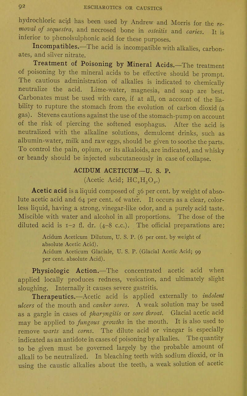 hydrochloric acid has been used by Andrew and Morris for the re- moval of sequestra, and necrosed bone in osteitis and caries. It is inferior to phenolsulphonic acid for these purposes. Incompatibles.—The acid is incompatible with alkalies, carbon- ates, and silver nitrate. Treatment of Poisoning by Mineral Acids.—The treatment of poisoning by the mineral acids to be effective should be prompt. The cautious administration of alkalies is indicated to chemically neutralize the acid. Lime-water, magnesia, and soap are best. Carbonates must be used with care, if at all, on account of the lia- bility to rupture the stomach from the evolution of carbon dioxid (a gas). Stevens cautions against the use of the stomach-pump on account of the risk of piercing the softened esophagus. After the acid is neutralized with the alkaline solutions, demulcent drinks, such as albumin-water, milk and raw eggs, should be given to soothe the parts. To control the pain, opium, or its alkaloids, are indicated, and whisky or brandy should be injected subcutaneously in case of collapse. ACIDUM ACETICUM—U. S. P. (Acetic Acid; HC2H302.) Acetic acid is a liquid composed of 36 per cent, by weight of abso- lute acetic acid and 64 per cent, of water. It occurs as a clear, color- less liquid, having a strong, vinegar-like odor, and a purely acid taste. Miscible with water and alcohol in all proportions. The dose of the diluted acid is 1-2 fl. dr. (4-8 c.c). The official preparations are: Acidum Aceticum Dilutum, U. S. P. (6 per cent, by weight of absolute Acetic Acid). Acidum Aceticum Glaciale, U. S. P. (Glacial Acetic Acid; 99 per cent, absolute Acid). Physiologic Action.—The concentrated acetic acid when applied locally produces redness, vesication, and ultimately slight sloughing. Internally it causes severe gastritis. Therapeutics.—Acetic acid is applied externally to indolent ulcers of the mouth and canker sores. A weak solution may be used as a gargle in cases of pharyngitis or sore throat. Glacial acetic acid may be applied to fungous growths in the mouth. It is also used to remove warts and corns. The dilute acid or vinegar is especially indicated as an antidote in cases of poisoning by alkalies. The quantity to be given must be governed largely by the probable amount of alkali to be neutralized. In bleaching teeth with sodium dioxid, or in using the caustic alkalies about the teeth, a weak solution of acetic