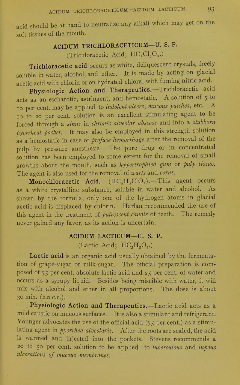 acidum trichloracetic™—acidqm lacticum. acid should be at hand to neutralize any alkali which may get on the soft tissues of the mouth. ACIDUM TRICHLORACETICUM—U. S. P. (Trichloracetic Acid; HC2C1302.) Trichloracetic acid occurs as white, deliquescent crystals, freely soluble in water, alcohol, and ether. It is made by acting on glacial acetic acid with chlorin or on hydrated chloral with fuming nitric acid. Physiologic Action and Therapeutics.—Trichloracetic acid acts as an escharotic, astringent, and hemostatic. A solution of 5 to 10 per cent, may be applied to indolent ulcers, mucous patches, etc. A 10 to 20 per cent, solution is an excellent stimulating agent to be forced through a sinus in chronic alveolar abscess and into a stubborn pyorrheal pocket. It may also be employed in this strength solution as a hemostatic in case of profuse hemorrhage after the removal of the pulp by pressure anesthesia. The pure drug or in concentrated solution has been employed to some extent for the removal of small growths about the mouth, such as hypertrophied gum or pulp tissue. The agent is also used for the removal of warts and corns. Monochloracetic Acid. (HC2H2C102).—This agent occurs as a white crystalline substance, soluble in water and alcohol. As shown by the formula, only one of the hydrogen atoms in glacial acetic acid is displaced by chlorin. Harlan recommended the use of this agent in the treatment of putrescent canals of teeth. The remedy never gained any favor, as its action is uncertain. ACIDUM LACTICUM—U. S. P. (Lactic Acid; HC3HS03.) Lactic acid is an organic acid usually obtained by the fermenta- tion of grape-sugar or milk-sugar. The official preparation is com- posed of 75 per cent, absolute lactic acid and 25 per cent, of water and occurs as a syrupy liquid. Besides being miscible with water, it will mix with alcohol and ether in all proportions. The dose is about 30 min. (2.0 ex.). Physiologic Action and Therapeutics.—Lactic acid acts as a mild caustic on mucous surfaces. It is also a stimulant and refrigerant. Younger advocates the use of the official acid (75 per cent.) as a stimu- lating agent in pyorrhea alveolaris. After the roots are scaled, the acid is warmed and injected into the pockets. Stevens recommends a 20 to 50 per cent, solution to be applied to tuberculous and lupous ulcerations of mucous membranes.