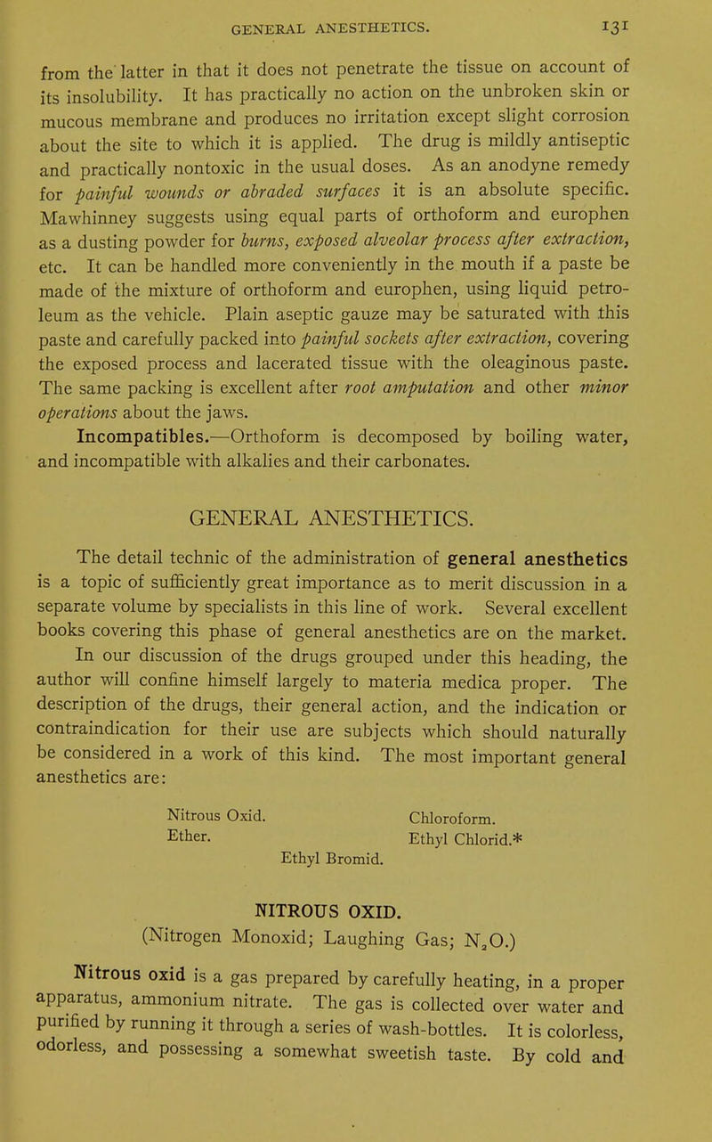 from the latter in that it does not penetrate the tissue on account of its insolubility. It has practically no action on the unbroken skin or mucous membrane and produces no irritation except slight corrosion about the site to which it is applied. The drug is mildly antiseptic and practically nontoxic in the usual doses. As an anodyne remedy for painful wounds or abraded surfaces it is an absolute specific. Mawhinney suggests using equal parts of orthoform and europhen as a dusting powder for burns, exposed alveolar process after extraction, etc. It can be handled more conveniently in the mouth if a paste be made of the mixture of orthoform and europhen, using liquid petro- leum as the vehicle. Plain aseptic gauze may be saturated with this paste and carefully packed into painful sockets after extraction, covering the exposed process and lacerated tissue with the oleaginous paste. The same packing is excellent after root amputation and other minor operations about the jaws. Incompatibles.—Orthoform is decomposed by boiling water, and incompatible with alkalies and their carbonates. GENERAL ANESTHETICS. The detail technic of the administration of general anesthetics is a topic of sufficiently great importance as to merit discussion in a separate volume by specialists in this line of work. Several excellent books covering this phase of general anesthetics are on the market. In our discussion of the drugs grouped under this heading, the author will confine himself largely to materia medica proper. The description of the drugs, their general action, and the indication or contraindication for their use are subjects which should naturally be considered in a work of this kind. The most important general anesthetics are: Nitrous Oxid. Chloroform. Ether. Ethyl Chlorid* Ethyl Bromid. NITROUS OXID. (Nitrogen Monoxid; Laughing Gas; NaO.) Nitrous oxid is a gas prepared by carefully heating, in a proper apparatus, ammonium nitrate. The gas is collected over water and purified by running it through a series of wash-bottles. It is colorless, odorless, and possessing a somewhat sweetish taste. By cold and