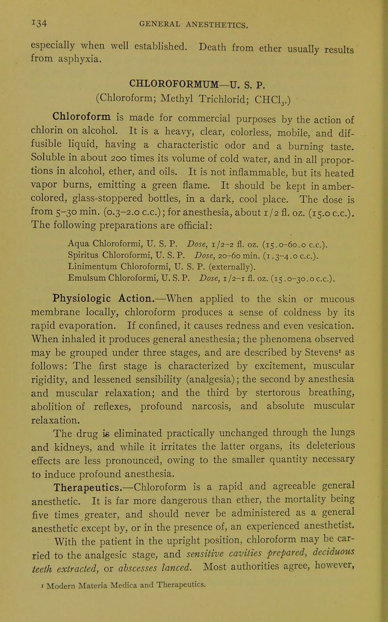especially when well established. Death from ether usually results from asphyxia. CHLOROFORMUM—U. S. P. (Chloroform; Methyl Trichlorid; CHC13.) Chloroform is made for commercial purposes by the action of chlorin on alcohol. It is a heavy, clear, colorless, mobile, and dif- fusible liquid, having a characteristic odor and a burning taste. Soluble in about 200 times its volume of cold water, and in all propor- tions in alcohol, ether, and oils. It is not inflammable, but its heated vapor burns, emitting a green flame. It should be kept in amber- colored, glass-stoppered bottles, in a dark, cool place. The dose is from 5-30 min. (0.3-2.0 c.c.); for anesthesia, about 1/2 fl. oz. (15.0 c.c). The following preparations are official: Aqua Chloroformi, U. S. P. Dose, 1/2-2 fl. oz. (15.0-60.0 c.c). Spiritus Chloroformi, U. S. P. Dose, 20-60 min. (1.3-4.0 c.c). Linimentum Chloroformi, U. S. P. (externally). Emulsum Chloroformi, U. S. P. Dose, 1/2-1 fl. oz. (15.0-30.0c.c). Physiologic Action.—When applied to the skin or mucous membrane locally, chloroform produces a sense of coldness by its rapid evaporation. If confined, it causes redness and even vesication. When inhaled it produces general anesthesia; the phenomena observed may be grouped under three stages, and are described by Stevens1 as follows: The first stage is characterized by excitement, muscular rigidity, and lessened sensibility (analgesia); the second by anesthesia and muscular relaxation; and the third by stertorous breathing, abolition of reflexes, profound narcosis, and absolute muscular relaxation. The drug is eliminated practically unchanged through the lungs and kidneys, and while it irritates the latter organs, its deleterious effects are less pronounced, owing to the smaller quantity necessary to induce profound anesthesia. Therapeutics.—Chloroform is a rapid and agreeable general anesthetic. It is far more dangerous than ether, the mortality being five times greater, and should never be administered as a general anesthetic except by, or in the presence of, an experienced anesthetist. With the patient in the upright position, chloroform may be car- ried to the analgesic stage, and sensitive cavities prepared, deciduous teeth extracted, or abscesses lanced. Most authorities agree, however, 1 Modern Materia Medica and Therapeutics.