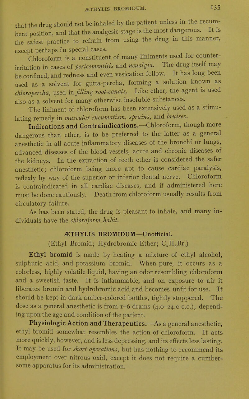 iETHYLIS bromidum. that the drug should not be inhaled by the patient unless in the recum- bent position, and that the analgesic stage is the most dangerous. It is the safest practice to refrain from using the drug in this manner, except perhaps in special cases. Chloroform is a constituent of many liniments used for counter- irritation in cases of pericementitis and neualgia. The drug itself may be confined, and redness and even vesication follow. It has long been used as a solvent for gutta-percha, forming a solution known as chloropercha, used in filling root-canals. Like ether, the agent is used also as a solvent for many otherwise insoluble substances. The liniment of chloroform has been extensively used as a stimu- lating remedy in muscular rheumatism, sprains, and bruises. Indications and Contraindications.—Chloroform, though more dangerous than ether, is to be preferred to the latter as a general anesthetic in all acute inflammatory diseases of the bronchi or lungs, advanced diseases of the blood-vessels, acute and chronic diseases of the kidneys. In the extraction of teeth ether is considered the safer anesthetic; chloroform being more apt to cause cardiac paralysis, reflexly by way of the superior or inferior dental nerve. Chloroform is contraindicated in all cardiac diseases, and if administered here must be done cautiously. Death from chloroform usually results from circulatory failure. As has been stated, the drug is pleasant to inhale, arid many in- dividuals have the chloroform habit. jETHYLIS BROMIDUM—Unofficial. (Ethyl Bromid; Hydrobromic Ether; C2H5Br.) Ethyl bromid is made by heating a mixture of ethyl alcohol, sulphuric acid, and potassium bromid. When pure, it occurs as a colorless, highly volatile liquid, having an odor resembling chloroform and a sweetish taste. It is inflammable, and on exposure to air it liberates bromin and hydrobromic acid and becomes unfit for use. It should be kept in dark amber-colored bottles, tightly stoppered. The dose as a general anesthetic is from 1-6 drams (4.0-24.0 ex.), depend- ing upon the age and condition of the patient. Physiologic Action and Therapeutics.—As a general anesthetic, ethyl bromid somewhat resembles the action of chloroform. It acts more quickly, however, and is less depressing, and its effects less lasting. It may be used for short operations, but has nothing to recommend its employment over nitrous oxid, except it does not require a cumber- some apparatus for its administration.