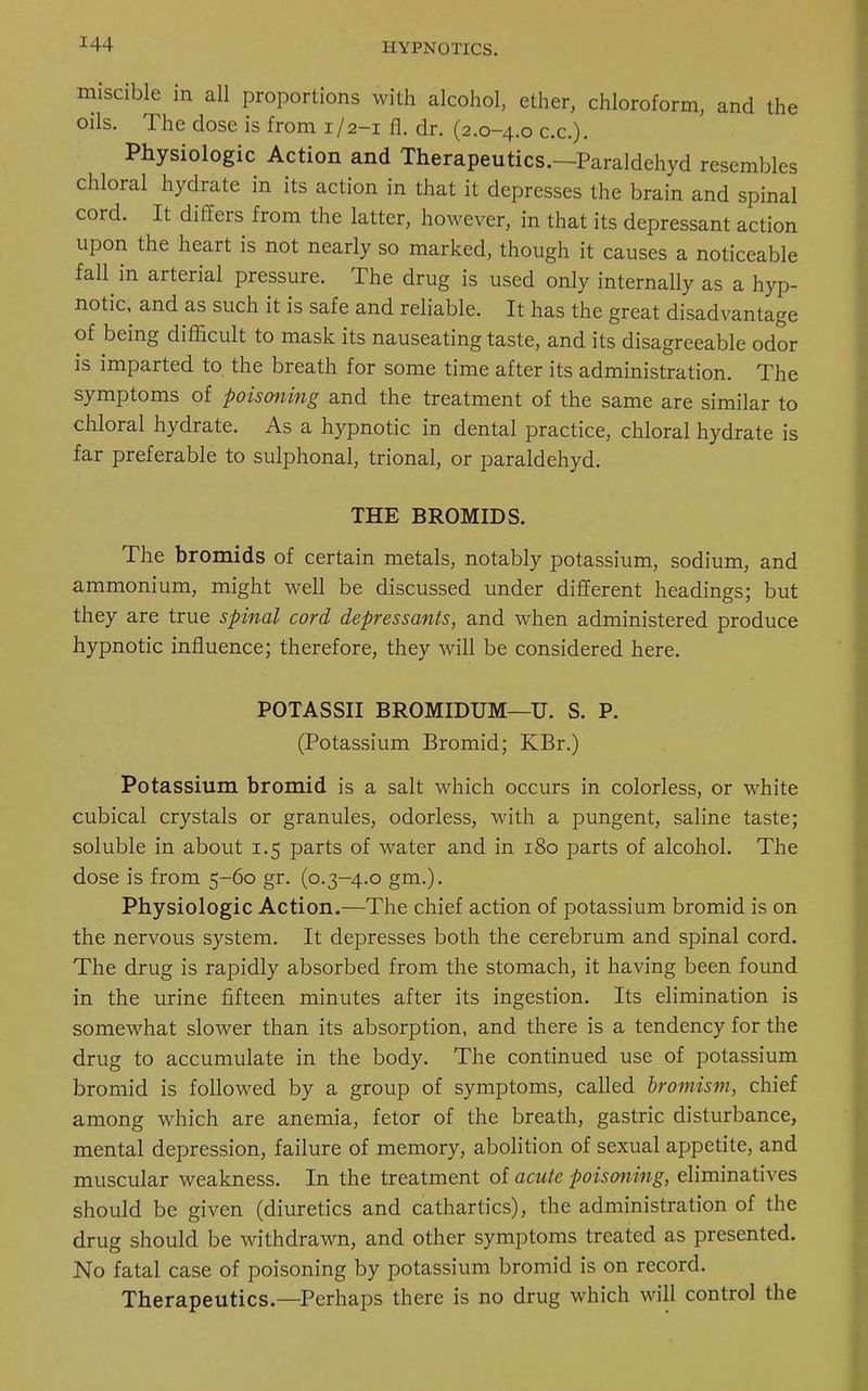 miscible in all proportions with alcohol, ether, chloroform, and the oils. The dose is from 1/2-1 fl. dr. (2.0-4.0 c.c). Physiologic Action and Therapeutics.—Paraldehyd resembles chloral hydrate in its action in that it depresses the brain and spinal cord. It differs from the latter, however, in that its depressant action upon the heart is not nearly so marked, though it causes a noticeable fall in arterial pressure. The drug is used only internally as a hyp- notic, and as such it is safe and reliable. It has the great disadvantage of being difficult to mask its nauseating taste, and its disagreeable odor is imparted to the breath for some time after its administration. The symptoms of poisoning and the treatment of the same are similar to chloral hydrate. As a hypnotic in dental practice, chloral hydrate is far preferable to sulphonal, trional, or paraldehyd. THE BROMIDS. The bromids of certain metals, notably potassium, sodium, and ammonium, might well be discussed under different headings; but they are true spinal cord depressants, and when administered produce hypnotic influence; therefore, they will be considered here. POTASSII BROMIDUM—U. S. P. (Potassium Bromid; KBr.) Potassium bromid is a salt which occurs in colorless, or white cubical crystals or granules, odorless, with a pungent, saline taste; soluble in about 1.5 parts of water and in 180 parts of alcohol. The dose is from 5-60 gr. (0.3-4.0 gm.). Physiologic Action.—The chief action of potassium bromid is on the nervous system. It depresses both the cerebrum and spinal cord. The drug is rapidly absorbed from the stomach, it having been found in the urine fifteen minutes after its ingestion. Its elimination is somewhat slower than its absorption, and there is a tendency for the drug to accumulate in the body. The continued use of potassium bromid is followed by a group of symptoms, called bromism, chief among which are anemia, fetor of the breath, gastric disturbance, mental depression, failure of memory, abolition of sexual appetite, and muscular weakness. In the treatment of acute poisoning, eliminatives should be given (diuretics and cathartics), the administration of the drug should be withdrawn, and other symptoms treated as presented. No fatal case of poisoning by potassium bromid is on record. Therapeutics.—Perhaps there is no drug which will control the