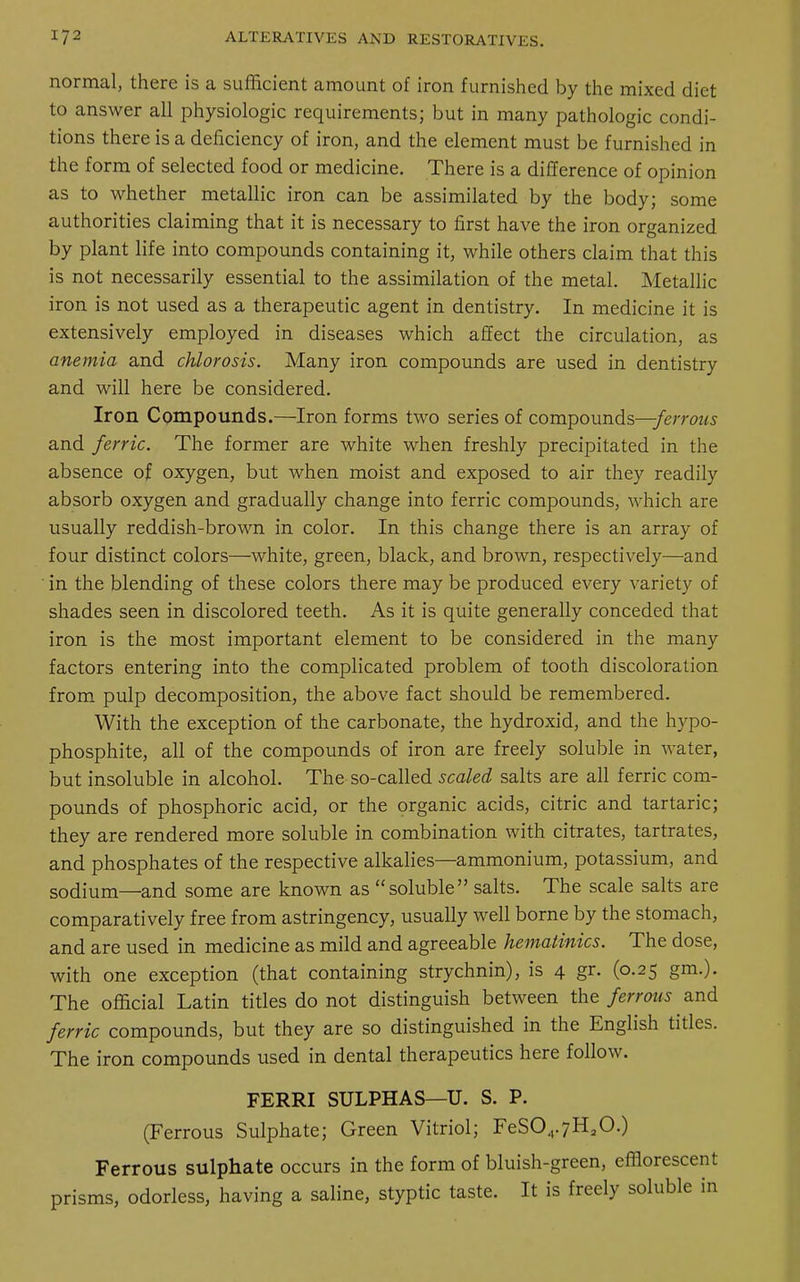normal, there is a sufficient amount of iron furnished by the mixed diet to answer all physiologic requirements; but in many pathologic condi- tions there is a deficiency of iron, and the element must be furnished in the form of selected food or medicine. There is a difference of opinion as to whether metallic iron can be assimilated by the body; some authorities claiming that it is necessary to first have the iron organized by plant life into compounds containing it, while others claim that this is not necessarily essential to the assimilation of the metal. Metallic iron is not used as a therapeutic agent in dentistry. In medicine it is extensively employed in diseases which affect the circulation, as anemia and chlorosis. Many iron compounds are used in dentistry and will here be considered. Iron Compounds.—Iron forms two series of compounds—-ferrous and ferric. The former are white when freshly precipitated in the absence of oxygen, but when moist and exposed to air they readily absorb oxygen and gradually change into ferric compounds, which are usually reddish-brown in color. In this change there is an array of four distinct colors—white, green, black, and brown, respectively—and in the blending of these colors there may be produced every variety of shades seen in discolored teeth. As it is quite generally conceded that iron is the most important element to be considered in the many factors entering into the complicated problem of tooth discoloration from pulp decomposition, the above fact should be remembered. With the exception of the carbonate, the hydroxid, and the hypo- phosphite, all of the compounds of iron are freely soluble in water, but insoluble in alcohol. The so-called scaled salts are all ferric com- pounds of phosphoric acid, or the organic acids, citric and tartaric; they are rendered more soluble in combination with citrates, tartrates, and phosphates of the respective alkalies—ammonium, potassium, and sodium—and some are known as soluble salts. The scale salts are comparatively free from astringency, usually well borne by the stomach, and are used in medicine as mild and agreeable hematinics. The dose, with one exception (that containing strychnin), is 4 gr. (0.25 gm.). The official Latin titles do not distinguish between the ferrous and ferric compounds, but they are so distinguished in the English titles. The iron compounds used in dental therapeutics here follow. FERRI SULPHAS—U. S. P. (Ferrous Sulphate; Green Vitriol; FeS04.7HaO.) Ferrous sulphate occurs in the form of bluish-green, efflorescent prisms, odorless, having a saline, styptic taste. It is freely soluble in