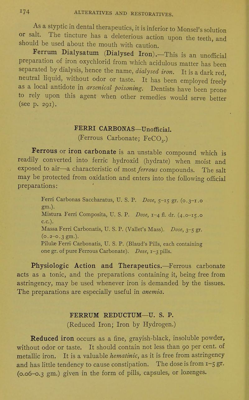 As a styptic in dental therapeutics, it is inferior to Monsel's solution or salt. The tincture has a deleterious action upon the teeth, and should be used about the mouth with caution. Ferrum Dialysatum (Dialysed Iron) .-This is an unofficial preparation of iron oxychlorid from which acidulous matter has been separated by dialysis, hence the name, dialysed iron. It is a dark red, neutral liquid, without odor or taste. It has been employed freely as a local antidote in arsenical poisoning. Dentists have been prone to rely upon this agent when other remedies would serve better (see p. 291). FERRI CARBONA S—Unofficial. (Ferrous Carbonate; FeC03.) Ferrous or iron carbonate is an unstable compound which is readily converted into ferric hydroxid (hydrate) when moist and exposed to air—a characteristic of most ferrous compounds. The salt may be protected from oxidation and enters into the following official preparations: Ferri Carbonas Saccharatus, U. S. P. Dose, 5-15 gr. (0.3-1.0 gm.). Mistura Ferri Composita, U. S. P. Dose, 1-4 fl. dr. (4.0-15.0 c.c). Massa Ferri Carbonatis, U. S. P. (Vallet's Mass). Dose, 3-5 gr. (0.2-0.3 gm-)- Pilulae Ferri Carbonatis, U. S. P. (Blaud's Pills, each containing one gr. of pure Ferrous Carbonate). Dose, 1-3 pills. Physiologic Action and Therapeutics.—Ferrous carbonate acts as a tonic, and the preparations containing it, being free from astringency, may be used whenever iron is demanded by the tissues. The preparations are especially useful in anemia. FERRUM REDUCTUM—U. S. P. (Reduced Iron; Iron by Hydrogen.) Reduced iron occurs as a fine, grayish-black, insoluble powder, without odor or taste. It should contain not less than 90 per cent, of metallic iron. It is a valuable hematinic, as it is free from astringency and has little tendency to cause constipation. The dose is from 1-5 gr. (0.06-0.3 gm.) given in the form of pills, capsules, or lozenges.