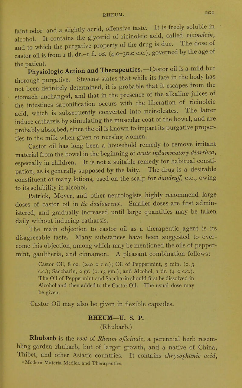 RHEUM. faint odor and a slightly acrid, offensive taste. It is freely soluble in alcohol. It contains the glycerid of ricinoleic acid, called rtcmolem, and to which the purgative property of the drug is due. The dose of castor oil is from i fl. dr.-i fl. ot. (4.0-30.0 ex.), governed by the age of the patient. Physiologic Action and Therapeutics.—Castor oil is a mild but thorough purgative. Stevens* states that while its fate in the body has not been definitely determined, it is probable that it escapes from the stomach unchanged, and that in the presence of the alkaline juices of the intestines saponification occurs with the liberation of ricinoleic acid, which is subsequently converted into ricinoleates. The latter induce catharsis by stimulating the muscular coat of the bowel, and are probably absorbed, since the oil is known to impart its purgative proper- ties to the milk when given to nursing women. Castor oil has long been a household remedy to remove irritant material from the bowel in the beginning of acute inflammatory diarrhea, especially in children. It is not a suitable remedy for habitual consti- pation, as is generally supposed by the laity. The drug is a desirable constituent of many lotions, used on the scalp for dandruff, etc., owing to its solubility in alcohol. Patrick, Moyer, and other neurologists highly recommend large doses of castor oil in tic douloureux. Smaller doses are first admin- istered, and gradually increased until large quantities may be taken daily without inducing catharsis. The main objection to castor oil as a therapeutic agent is its disagreeable taste. Many substances have been suggested to over- come this objection, among which may be mentioned the oils of pepper- mint, gaultheria, and cinnamon. A pleasant combination follows: Castor Oil, 8 oz. (240.0 c.o); Oil of Peppermint, 5 min. (0.3 c.c); Saccharin, 2 gr. (0.13 gm.); and Alcohol, 1 dr. (4.0 c.c). The Oil of Peppermint and Saccharin should first be dissolved in Alcohol and then added to the Castor Oil. The usual dose may be given. Castor Oil may also be given in flexible capsules. RHEUM—U. S. P. (Rhubarb.) Rhubarb is the root of Rheum officinale, a perennial herb resem- bling garden rhubarb, but of larger growth, and a native of China, Thibet, and other Asiatic countries. It contains chrysophanic acid, 1 Modern Materia Medica and Therapeutics.