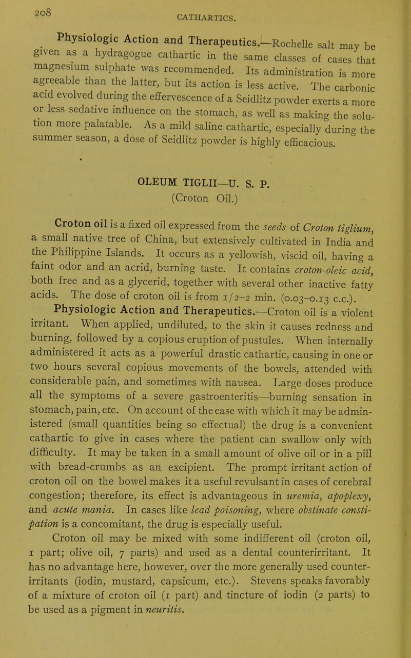 CATHARTICS. Physiologic Action and Therapeutics.-Rochelle salt may be given as a hydragogue cathartic in the same classes of cases that magnesium sulphate was recommended. Its administration is more agreeable than the latter, but its action is less active. The carbonic acid evolved during the effervescence of a Seidlitz powder exerts a more or less sedative influence on the stomach, as well as making the solu- tion more palatable. As a mild saline cathartic, especially during the summer season, a dose of Seidlitz powder is highly efficacious. OLEUM TIGLII—U. S. P. (Croton Oil.) Croton oil is a fixed oil expressed from the seeds of Croton tiglium, a small native tree of China, but extensively cultivated in India and the Philippine Islands. It occurs as a yellowish, viscid oil, having a faint odor and an acrid, burning taste. It contains croton-oleic acid, both free and as a glycerid, together with several other inactive fatty acids. The dose of croton oil is from 1/2-2 min. (0.03-0.13 ex.). Physiologic Action and Therapeutics.—Croton oil is a violent irritant. When applied, undiluted, to the skin it causes redness and burning, followed by a copious eruption of pustules. When internally administered it acts as a powerful drastic cathartic, causing in one or two hours several copious movements of the bowels, attended with considerable pain, and sometimes with nausea. Large doses produce all the symptoms of a severe gastroenteritis—burning sensation in stomach, pain, etc. On account of the ease with which it may be admin- istered (small quantities being so effectual) the drug is a convenient cathartic to give in cases where the patient can swallow only with difficulty. It may be taken in a small amount of olive oil or in a pill with bread-crumbs as an excipient. The prompt irritant action of croton oil on the bowel makes it a useful revulsant in cases of cerebral congestion; therefore, its effect is advantageous in uremia, apoplexy, and acute mania. In cases like lead poisoning, where obstinate consti- pation is a concomitant, the drug is especially useful. Croton oil may be mixed with some indifferent oil (croton oil, 1 part; olive oil, 7 parts) and used as a dental counterirritant. It has no advantage here, however, over the more generally used counter- irritants (iodin, mustard, capsicum, etc.). Stevens speaks favorably of a mixture of croton oil (1 part) and tincture of iodin (2 parts) to be used as a pigment in neuritis.